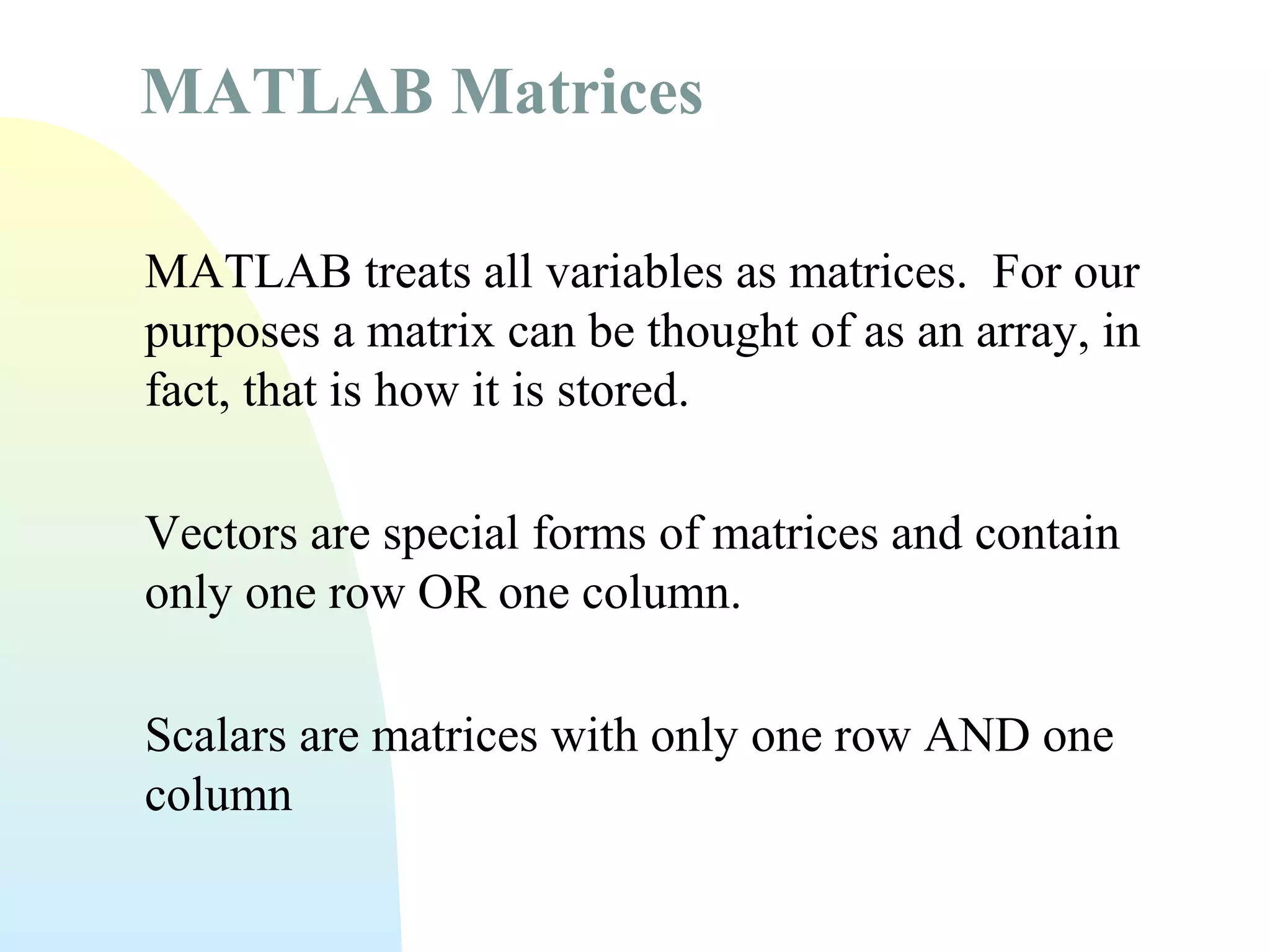 MATLAB Matrices
MATLAB treats all variables as matrices. For our
purposes a matrix can be thought of as an array, in
fact, that is how it is stored.
Vectors are special forms of matrices and contain
only one row OR one column.
Scalars are matrices with only one row AND one
column

 
