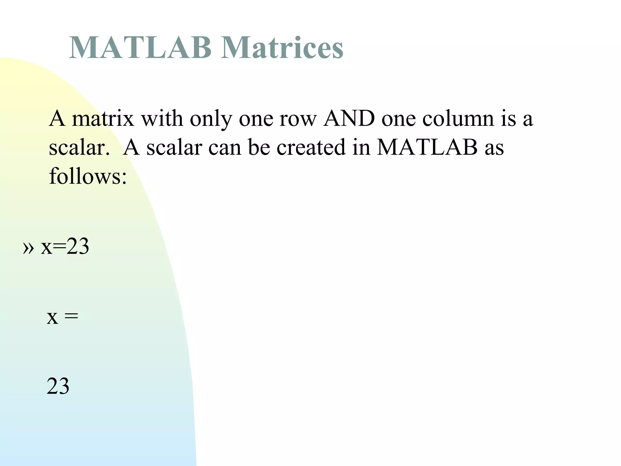 MATLAB Matrices
A matrix with only one row AND one column is a
scalar. A scalar can be created in MATLAB as
follows:
» x=23
x=
23

 