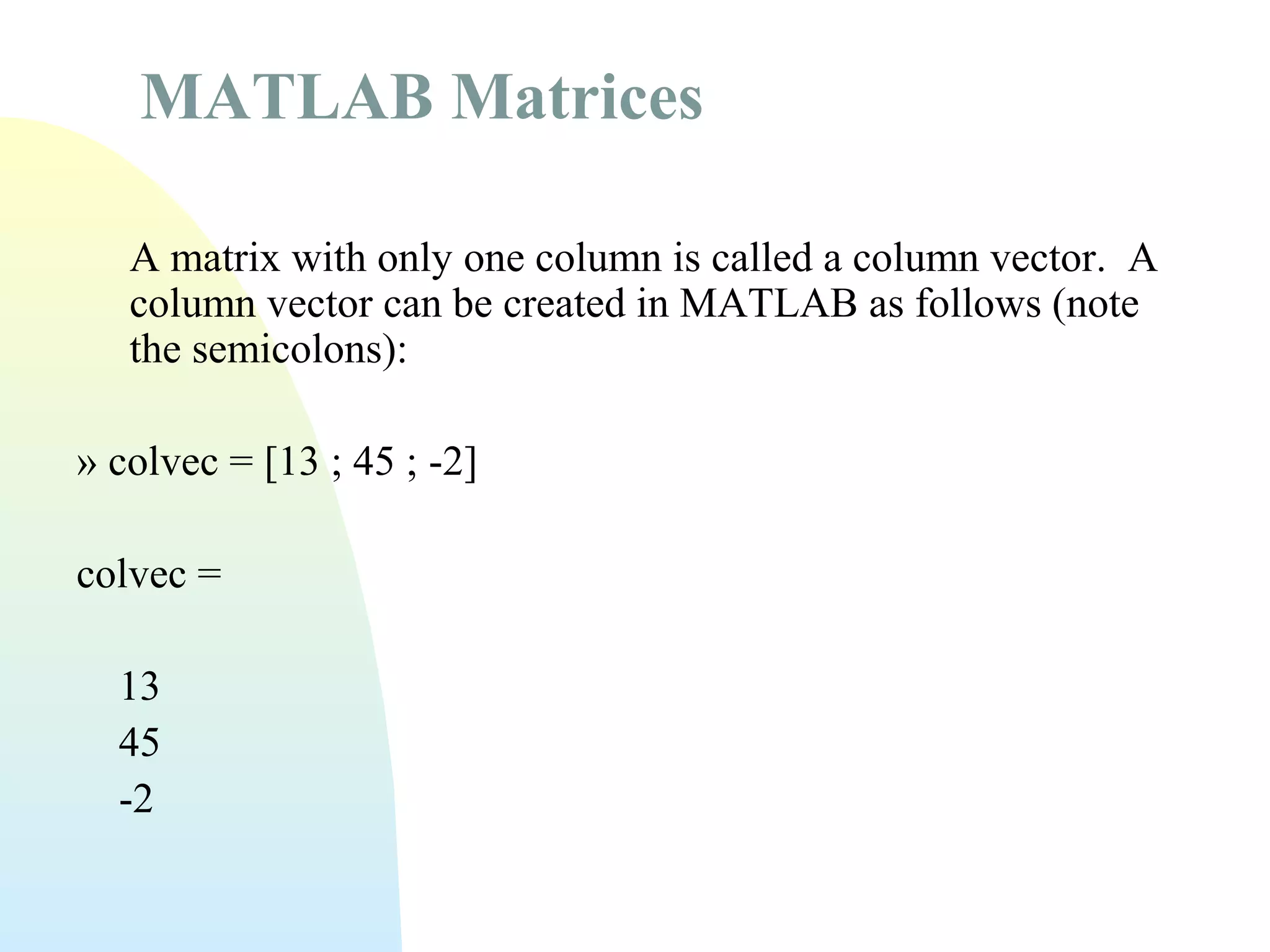 MATLAB Matrices
A matrix with only one column is called a column vector. A
column vector can be created in MATLAB as follows (note
the semicolons):
» colvec = [13 ; 45 ; -2]
colvec =
13
45
-2

 