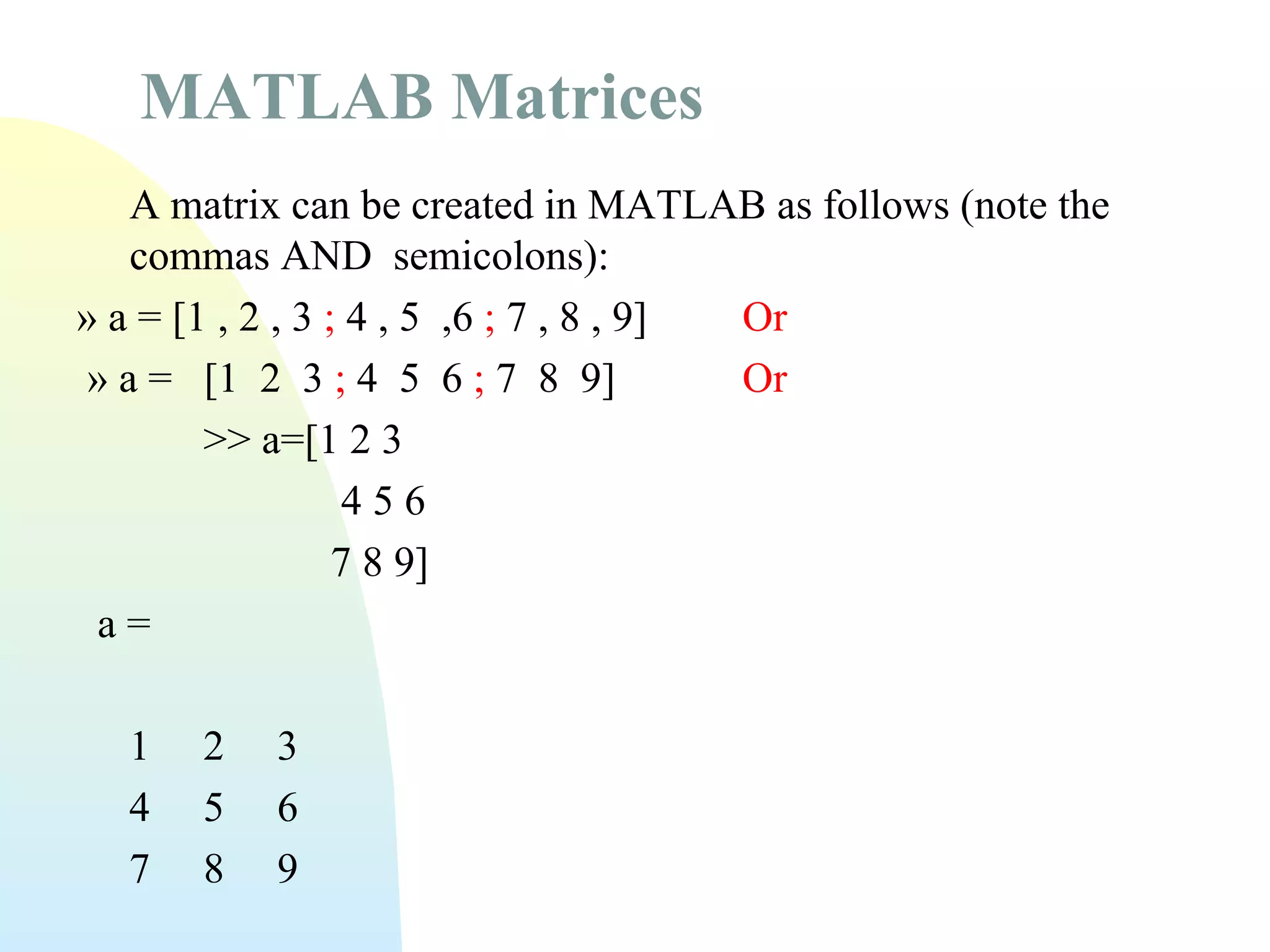 MATLAB Matrices
A matrix can be created in MATLAB as follows (note the
commas AND semicolons):
» a = [1 , 2 , 3 ; 4 , 5 ,6 ; 7 , 8 , 9]
Or
» a = [1 2 3 ; 4 5 6 ; 7 8 9]
Or
>> a=[1 2 3
456
7 8 9]
a=
1
4
7

2
5
8

3
6
9

 