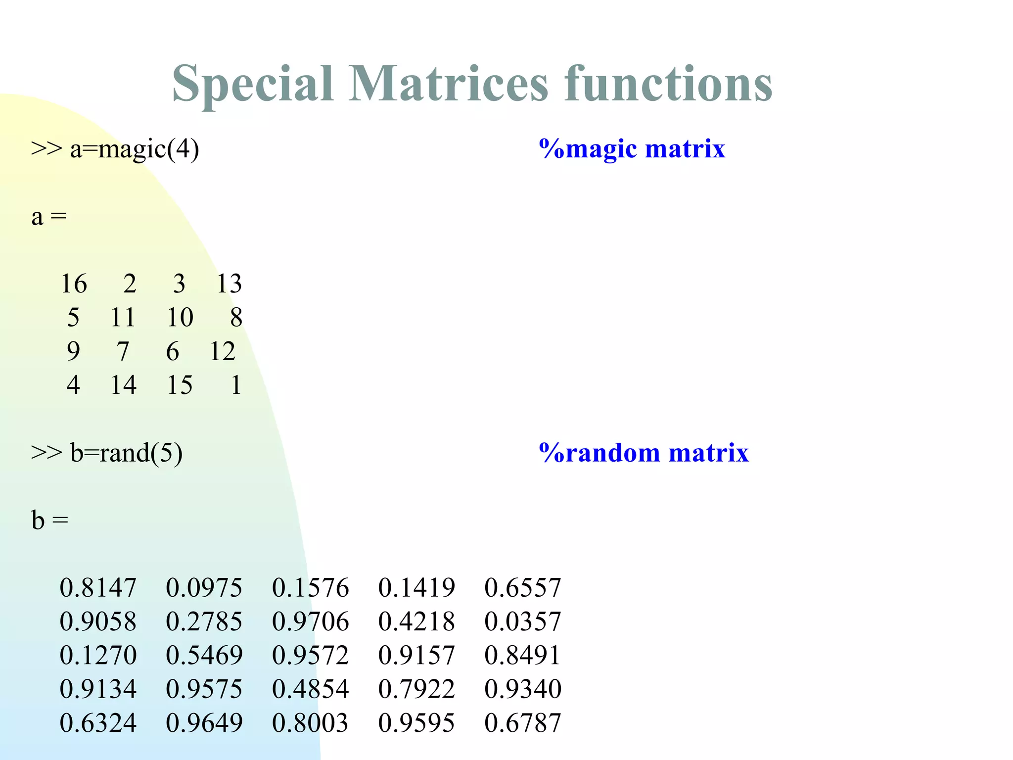 Special Matrices functions
>> a=magic(4)

%magic matrix

a=
16 2
5 11
9 7
4 14

3 13
10 8
6 12
15 1

>> b=rand(5)

%random matrix

b=
0.8147
0.9058
0.1270
0.9134
0.6324

0.0975
0.2785
0.5469
0.9575
0.9649

0.1576
0.9706
0.9572
0.4854
0.8003

0.1419
0.4218
0.9157
0.7922
0.9595

0.6557
0.0357
0.8491
0.9340
0.6787

 
