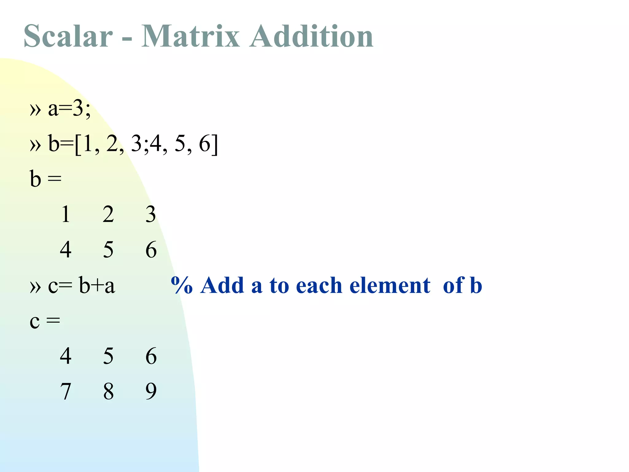 Scalar - Matrix Addition
» a=3;
» b=[1, 2, 3;4, 5, 6]
b=
1 2 3
4 5 6
» c= b+a
% Add a to each element of b
c=
4 5 6
7 8 9

 