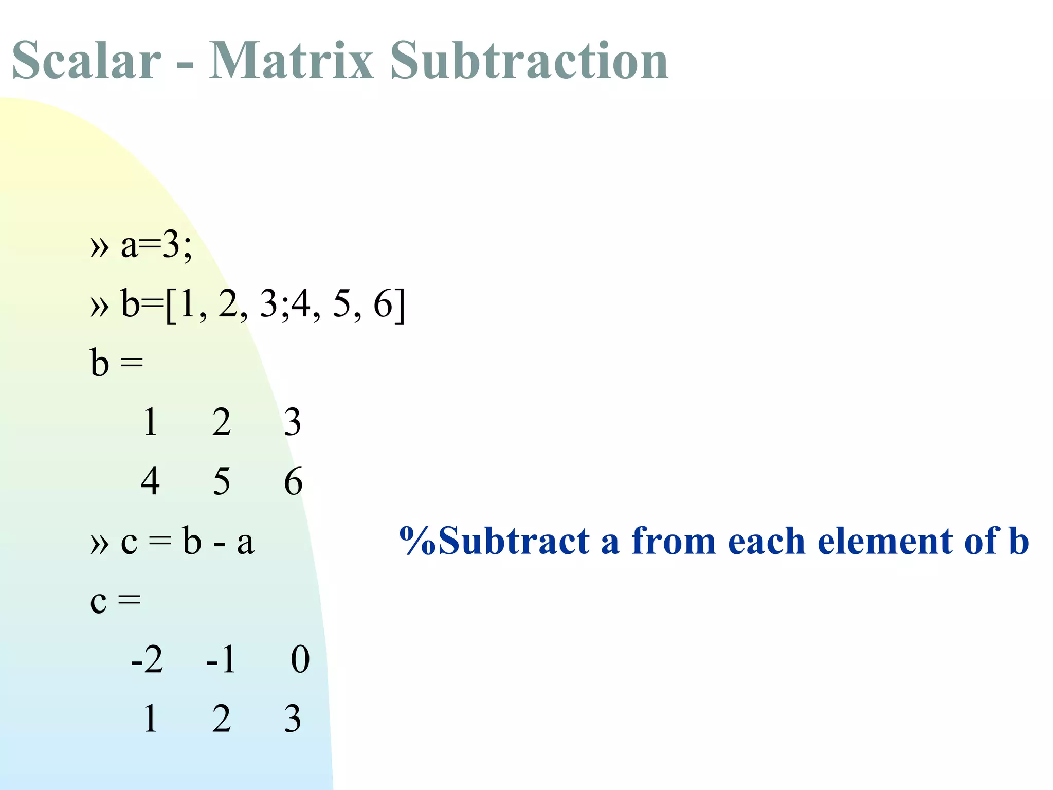 Scalar - Matrix Subtraction
» a=3;
» b=[1, 2, 3;4, 5, 6]
b=
1 2 3
4 5 6
»c=b-a
%Subtract a from each element of b
c=
-2 -1 0
1 2 3

 