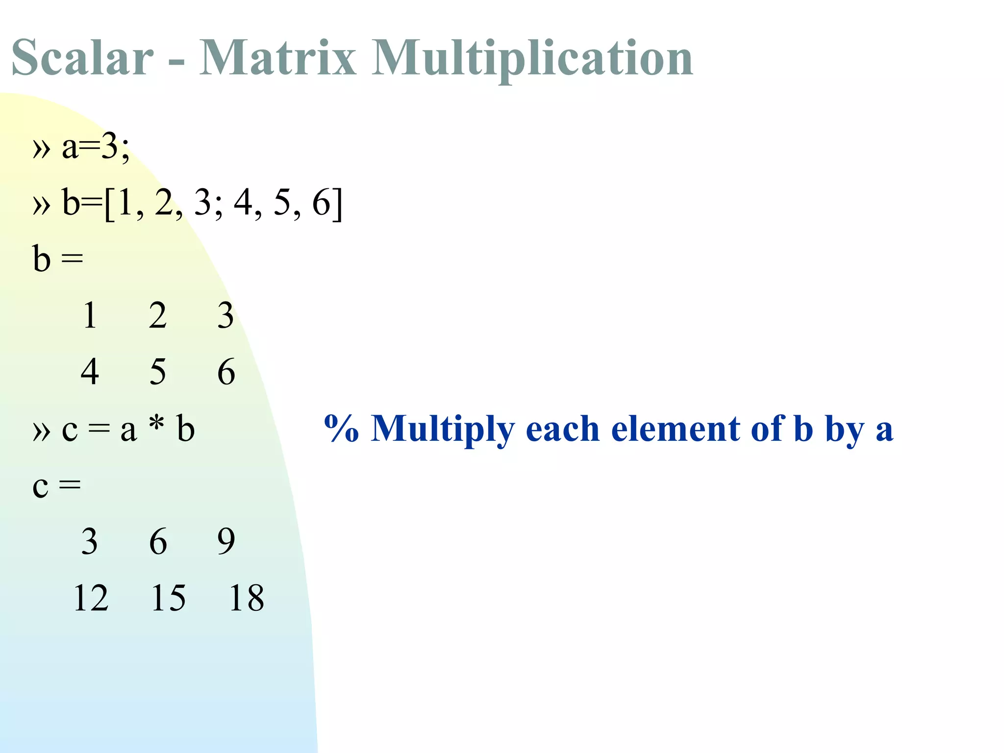 Scalar - Matrix Multiplication
» a=3;
» b=[1, 2, 3; 4, 5, 6]
b=
1 2 3
4 5 6
»c=a*b
% Multiply each element of b by a
c=
3 6 9
12 15 18

 