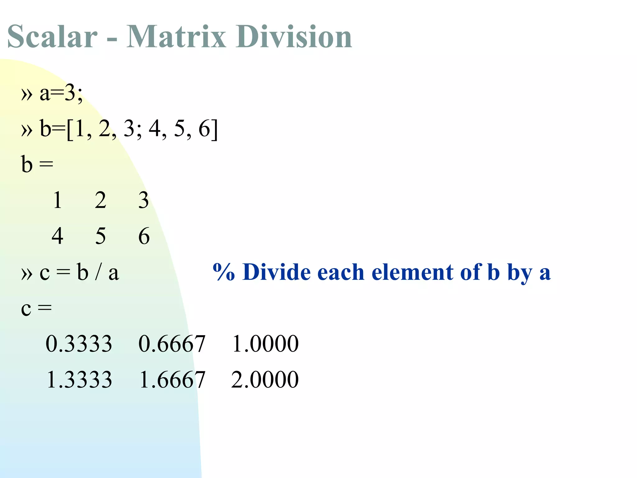 Scalar - Matrix Division
» a=3;
» b=[1, 2, 3; 4, 5, 6]
b=
1 2 3
4 5 6
»c=b/a
% Divide each element of b by a
c=
0.3333 0.6667 1.0000
1.3333 1.6667 2.0000

 