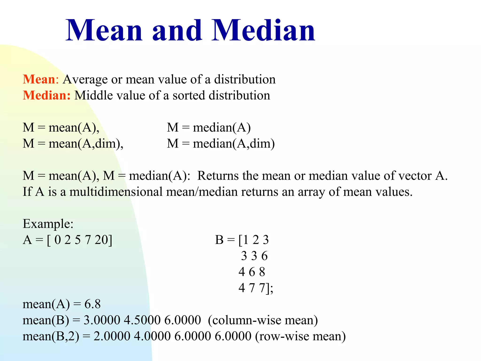 Mean and Median
Mean: Average or mean value of a distribution
Median: Middle value of a sorted distribution
M = mean(A),
M = mean(A,dim),

M = median(A)
M = median(A,dim)

M = mean(A), M = median(A): Returns the mean or median value of vector A.
If A is a multidimensional mean/median returns an array of mean values.
Example:
A = [ 0 2 5 7 20]

B = [1 2 3
336
468
4 7 7];

mean(A) = 6.8
mean(B) = 3.0000 4.5000 6.0000 (column-wise mean)
mean(B,2) = 2.0000 4.0000 6.0000 6.0000 (row-wise mean)

 