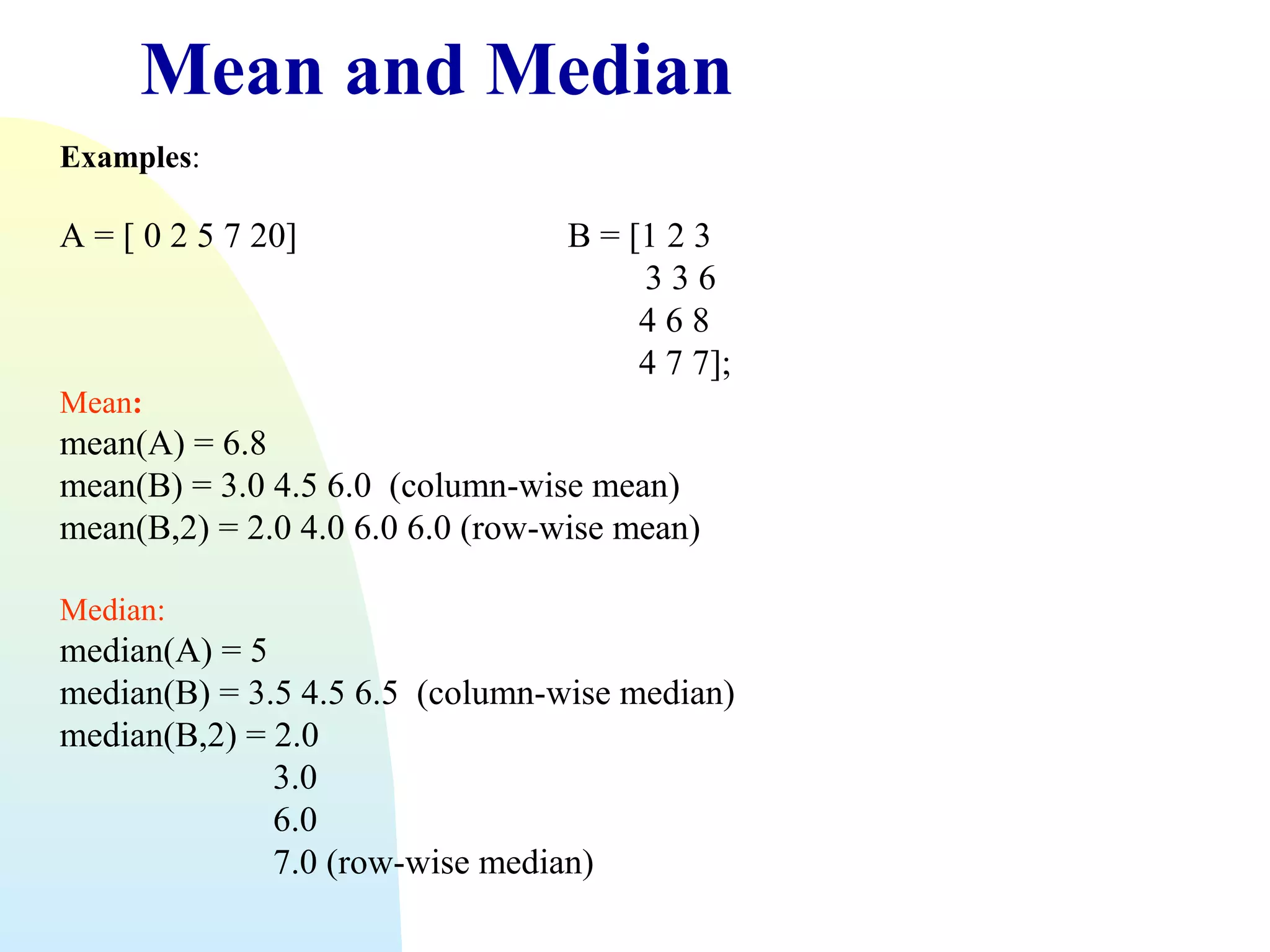 Mean and Median
Examples:

A = [ 0 2 5 7 20]

B = [1 2 3
336
468
4 7 7];

Mean:

mean(A) = 6.8
mean(B) = 3.0 4.5 6.0 (column-wise mean)
mean(B,2) = 2.0 4.0 6.0 6.0 (row-wise mean)
Median:

median(A) = 5
median(B) = 3.5 4.5 6.5 (column-wise median)
median(B,2) = 2.0
3.0
6.0
7.0 (row-wise median)

 