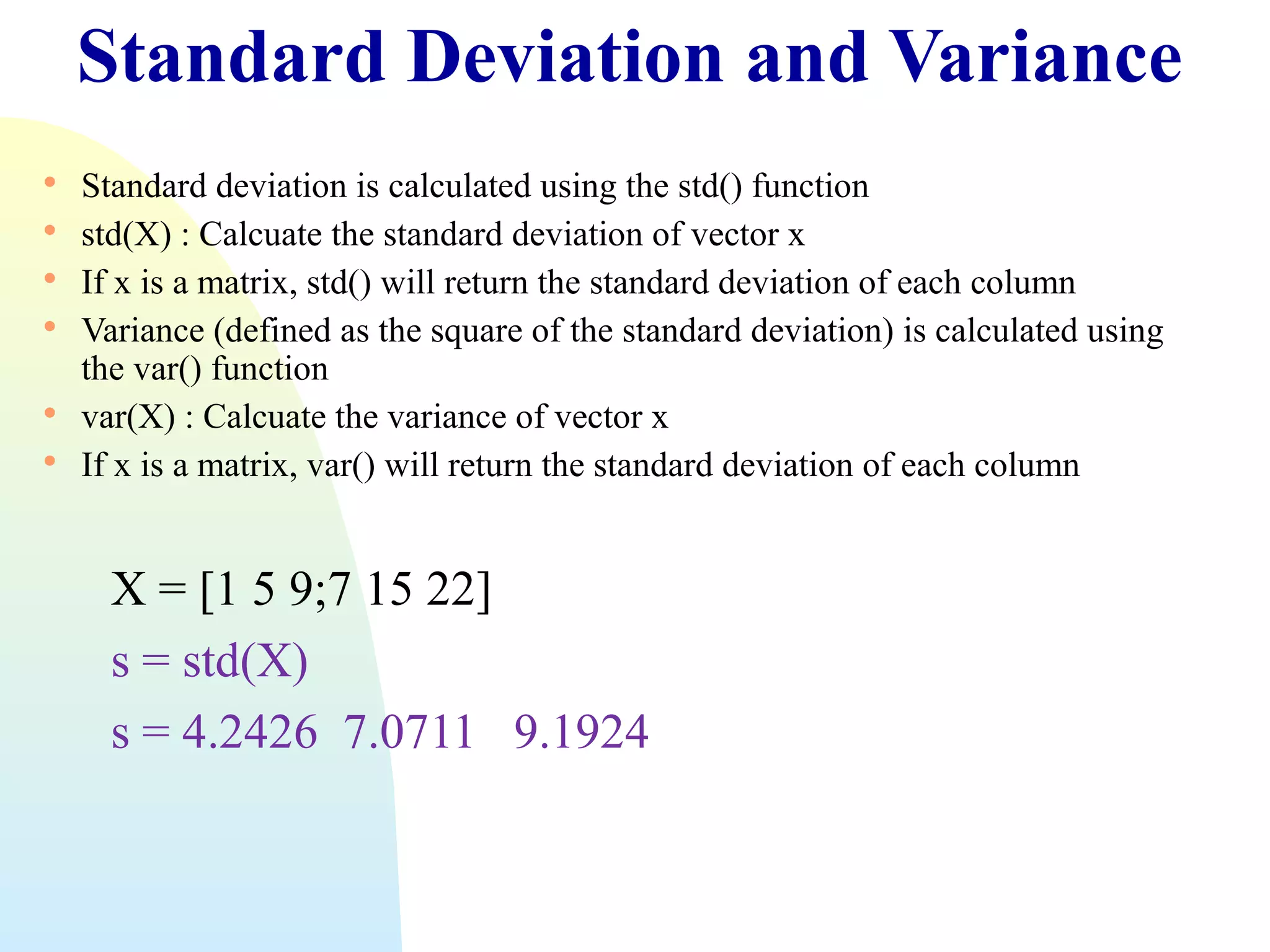 Standard Deviation and Variance








Standard deviation is calculated using the std() function
std(X) : Calcuate the standard deviation of vector x
If x is a matrix, std() will return the standard deviation of each column
Variance (defined as the square of the standard deviation) is calculated using
the var() function
var(X) : Calcuate the variance of vector x
If x is a matrix, var() will return the standard deviation of each column

X = [1 5 9;7 15 22]
s = std(X)
s = 4.2426 7.0711 9.1924

 