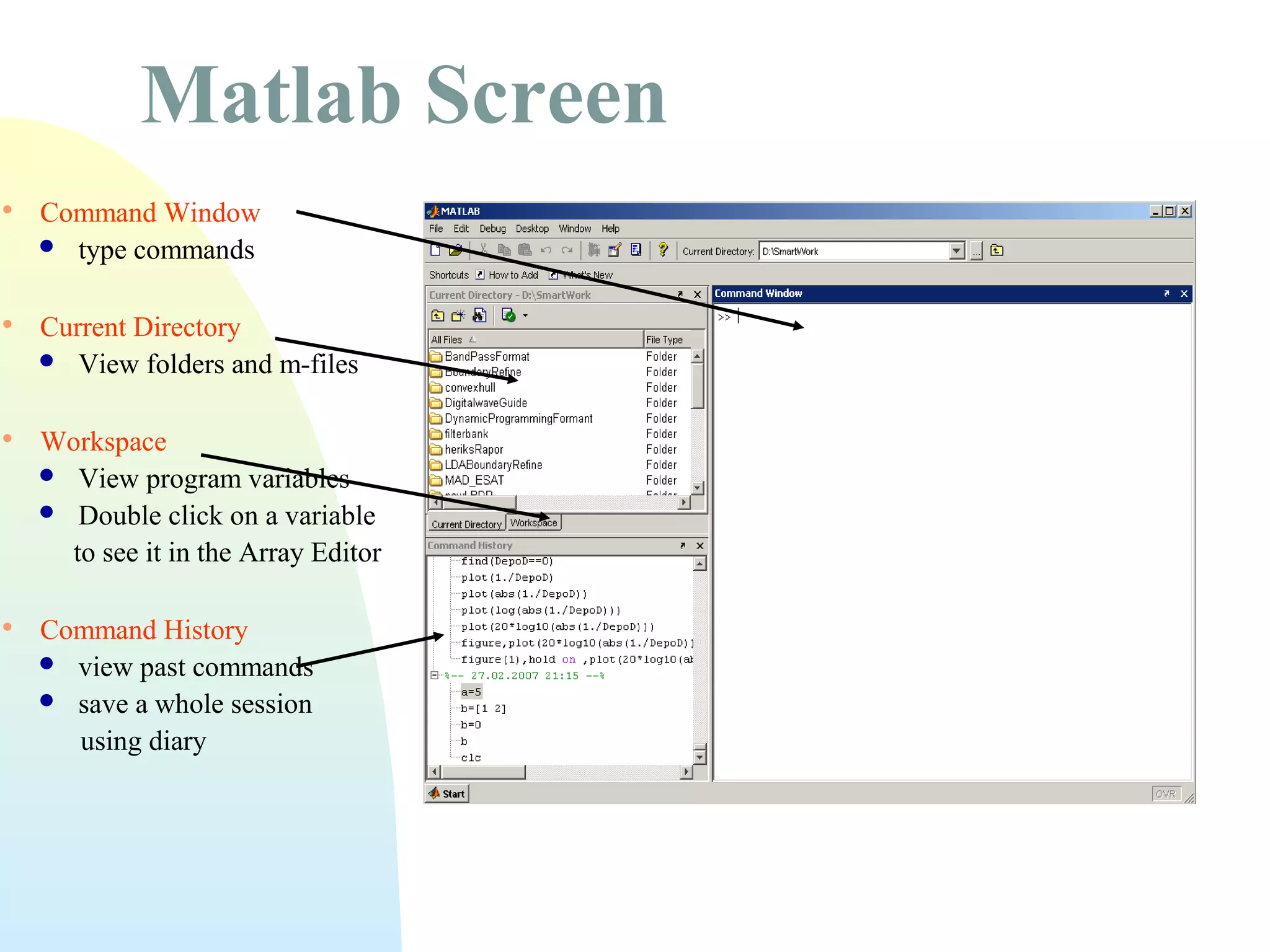 Matlab Screen


Command Window
 type commands



Current Directory
 View folders and m-files



Workspace
 View program variables
 Double click on a variable
to see it in the Array Editor



Command History
 view past commands
 save a whole session
using diary

 