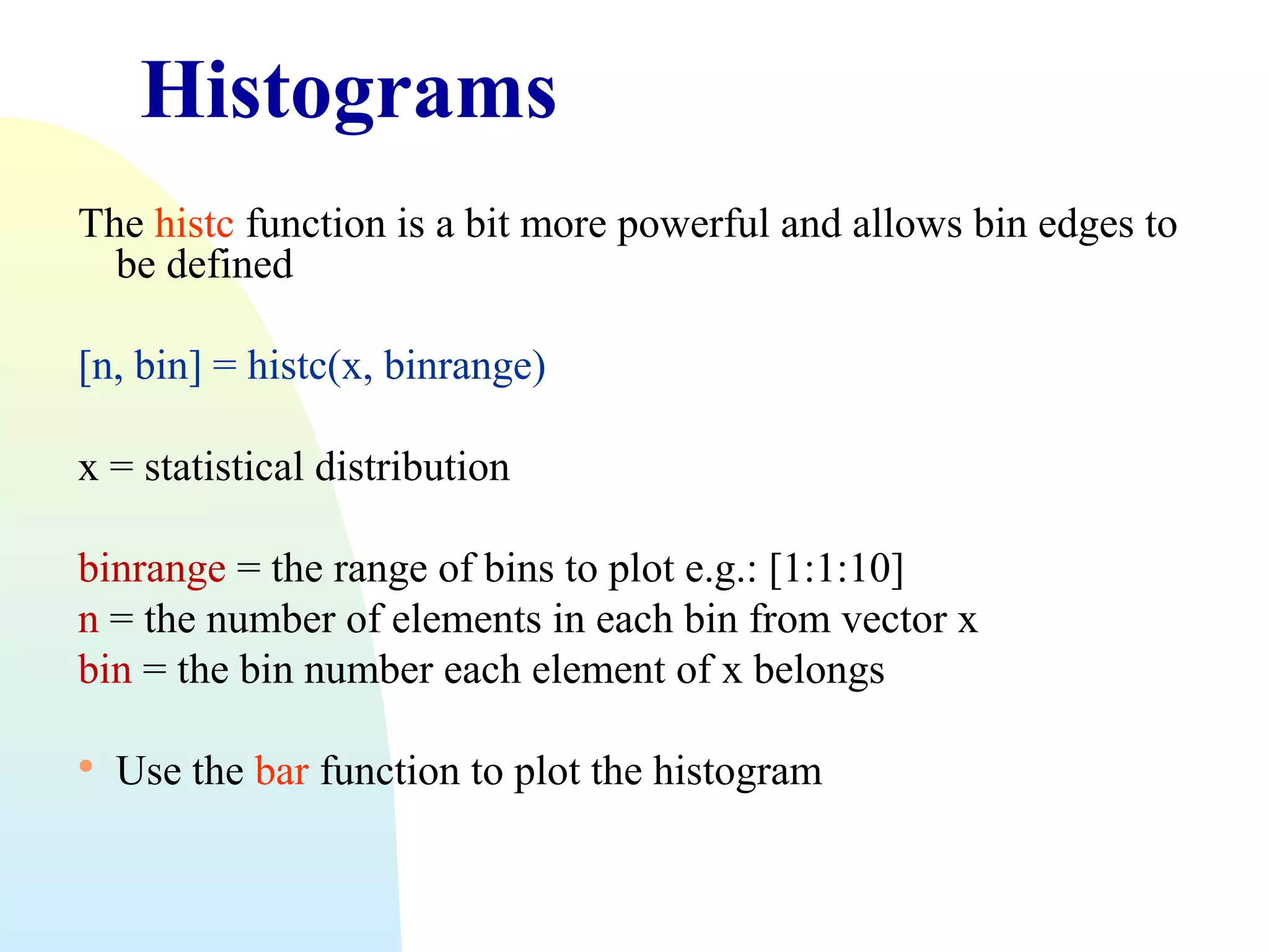 Histograms
The histc function is a bit more powerful and allows bin edges to
be defined
[n, bin] = histc(x, binrange)
x = statistical distribution
binrange = the range of bins to plot e.g.: [1:1:10]
n = the number of elements in each bin from vector x
bin = the bin number each element of x belongs


Use the bar function to plot the histogram

 