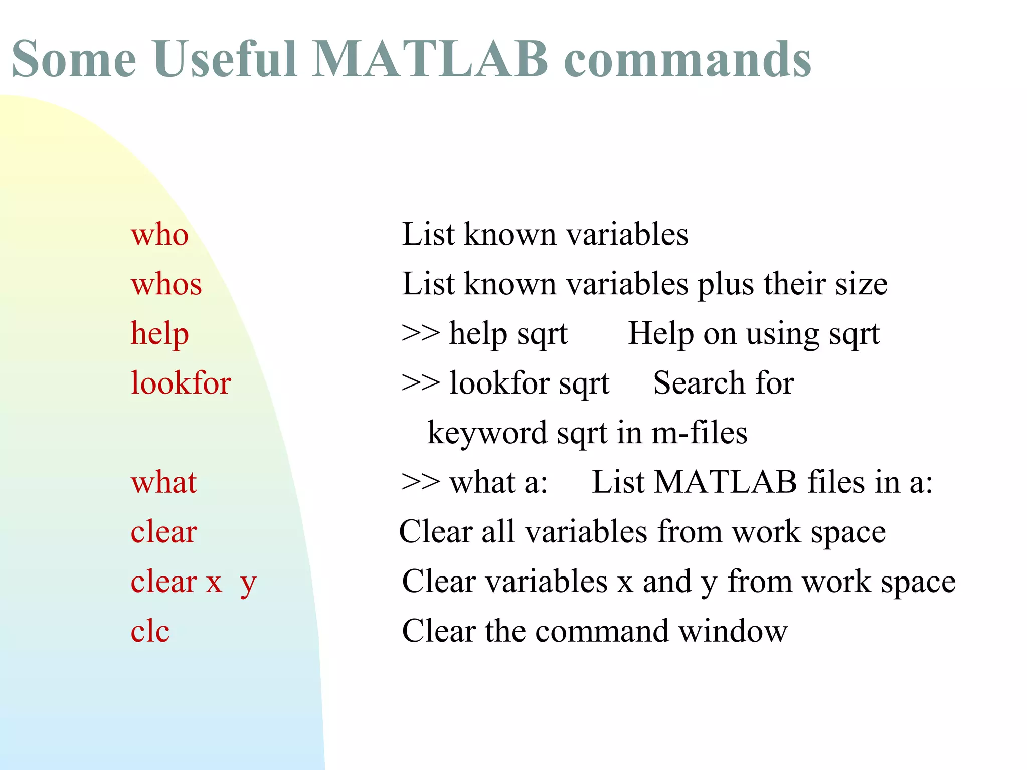 Some Useful MATLAB commands
who
whos
help
lookfor
what
clear
clear x y
clc

List known variables
List known variables plus their size
>> help sqrt
Help on using sqrt
>> lookfor sqrt Search for
keyword sqrt in m-files
>> what a: List MATLAB files in a:
Clear all variables from work space
Clear variables x and y from work space
Clear the command window

 