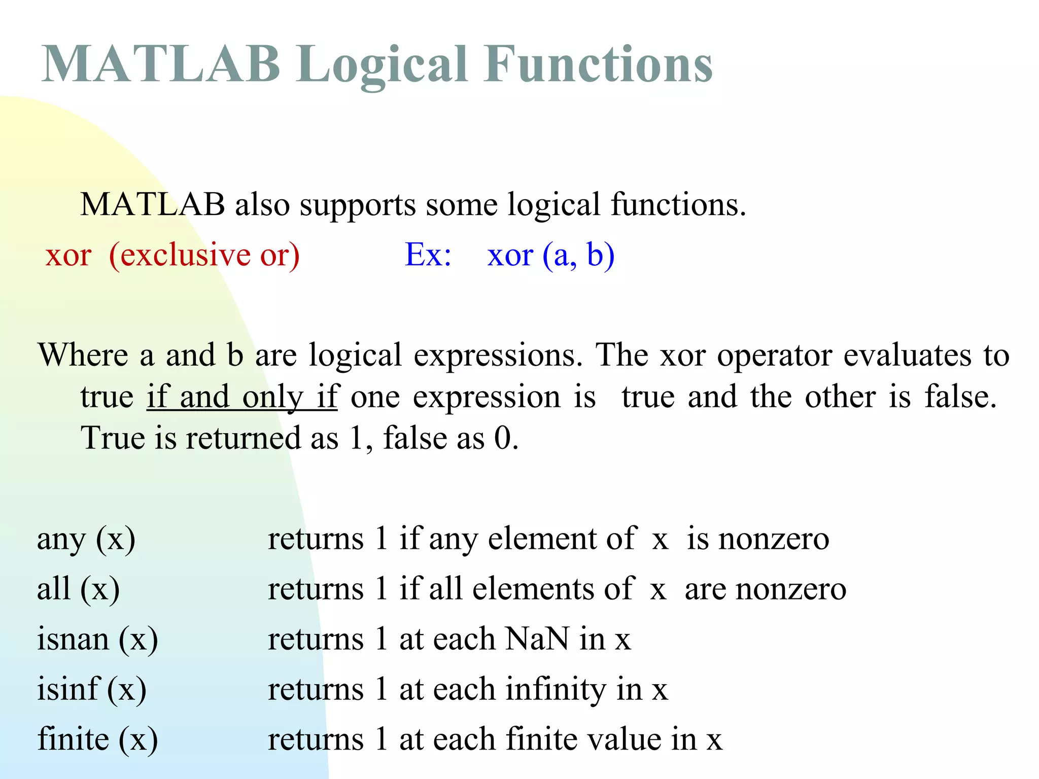 MATLAB Logical Functions
MATLAB also supports some logical functions.
xor (exclusive or)
Ex: xor (a, b)
Where a and b are logical expressions. The xor operator evaluates to
true if and only if one expression is true and the other is false.
True is returned as 1, false as 0.
any (x)
all (x)
isnan (x)
isinf (x)
finite (x)

returns 1 if any element of x is nonzero
returns 1 if all elements of x are nonzero
returns 1 at each NaN in x
returns 1 at each infinity in x
returns 1 at each finite value in x

 