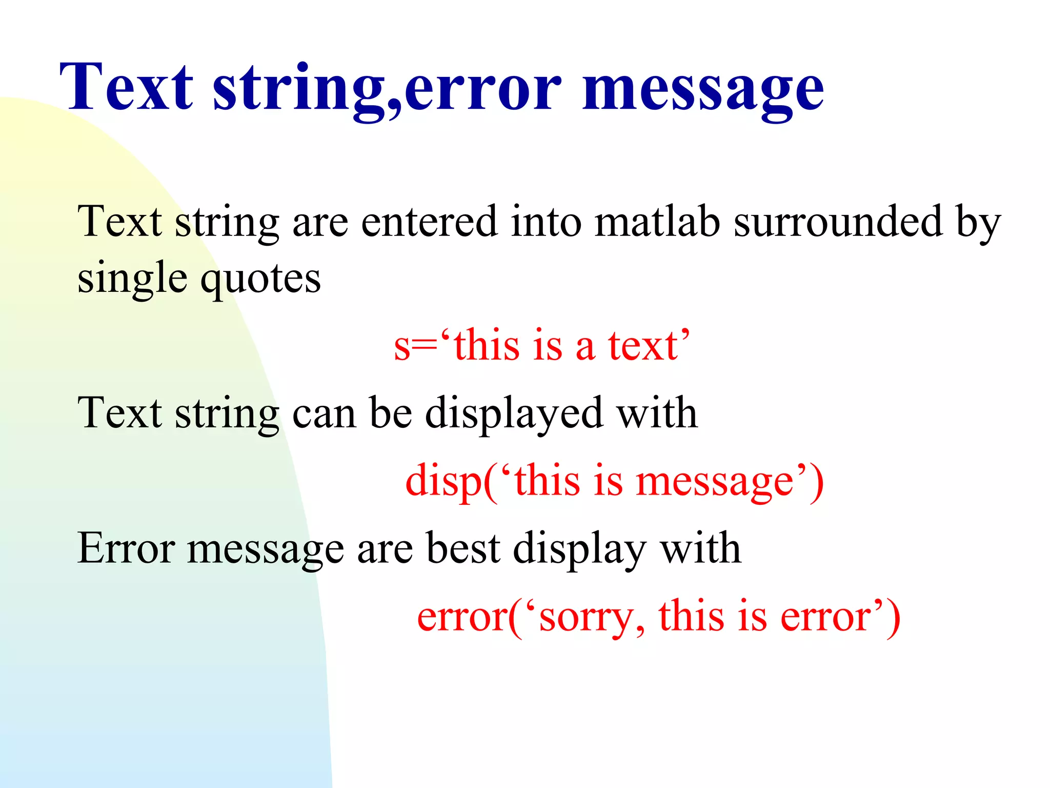Text string,error message
Text string are entered into matlab surrounded by
single quotes
s=‘this is a text’
Text string can be displayed with
disp(‘this is message’)
Error message are best display with
error(‘sorry, this is error’)

 