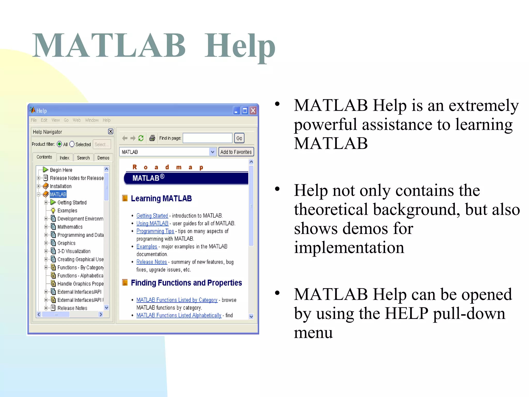 MATLAB Help
• MATLAB Help is an extremely
powerful assistance to learning
MATLAB
• Help not only contains the
theoretical background, but also
shows demos for
implementation
• MATLAB Help can be opened
by using the HELP pull-down
menu

 
