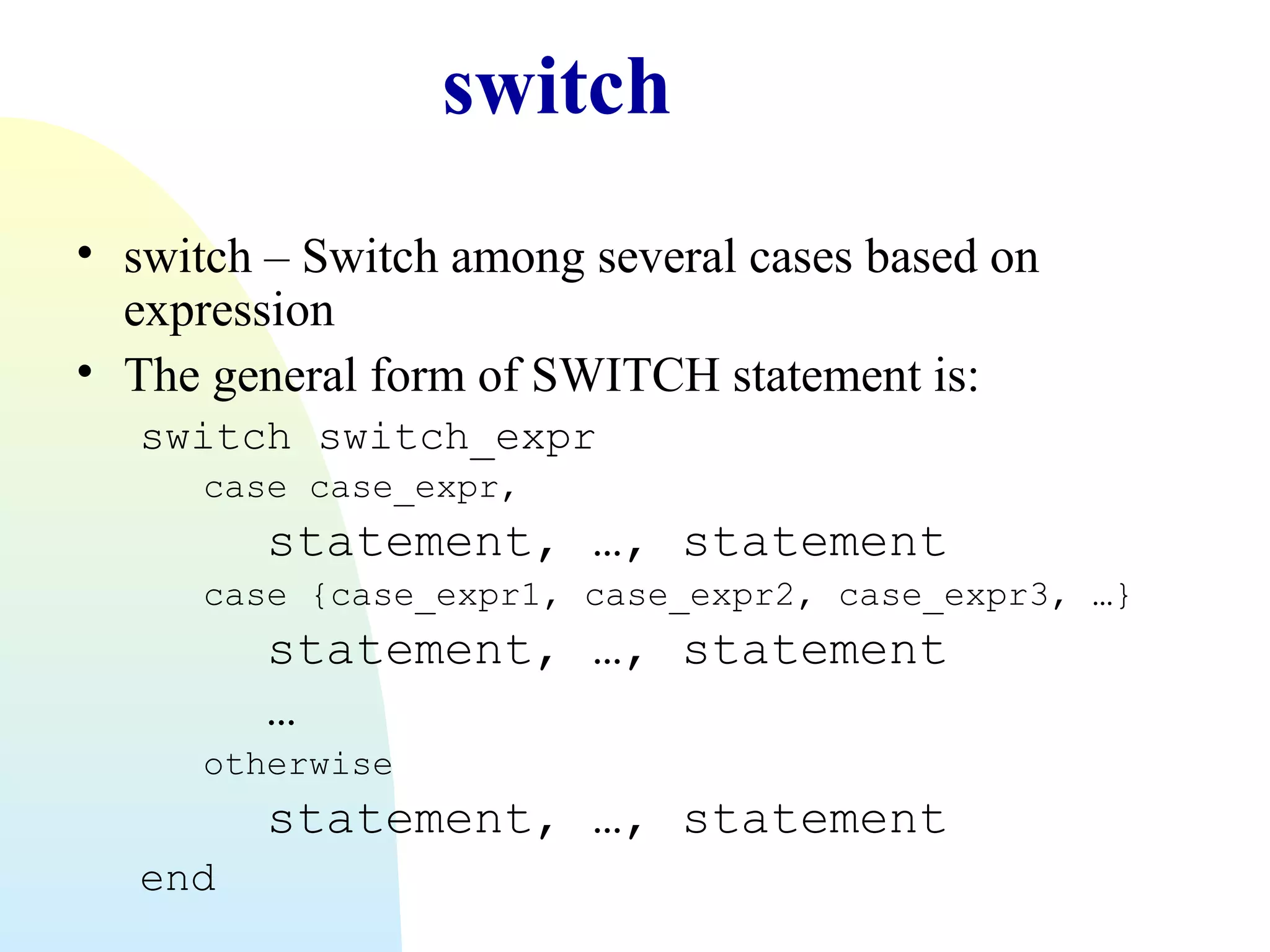 switch
• switch – Switch among several cases based on
expression
• The general form of SWITCH statement is:
switch switch_expr
case case_expr,

statement, …, statement
case {case_expr1, case_expr2, case_expr3, …}

statement, …, statement
…
otherwise

statement, …, statement
end

 