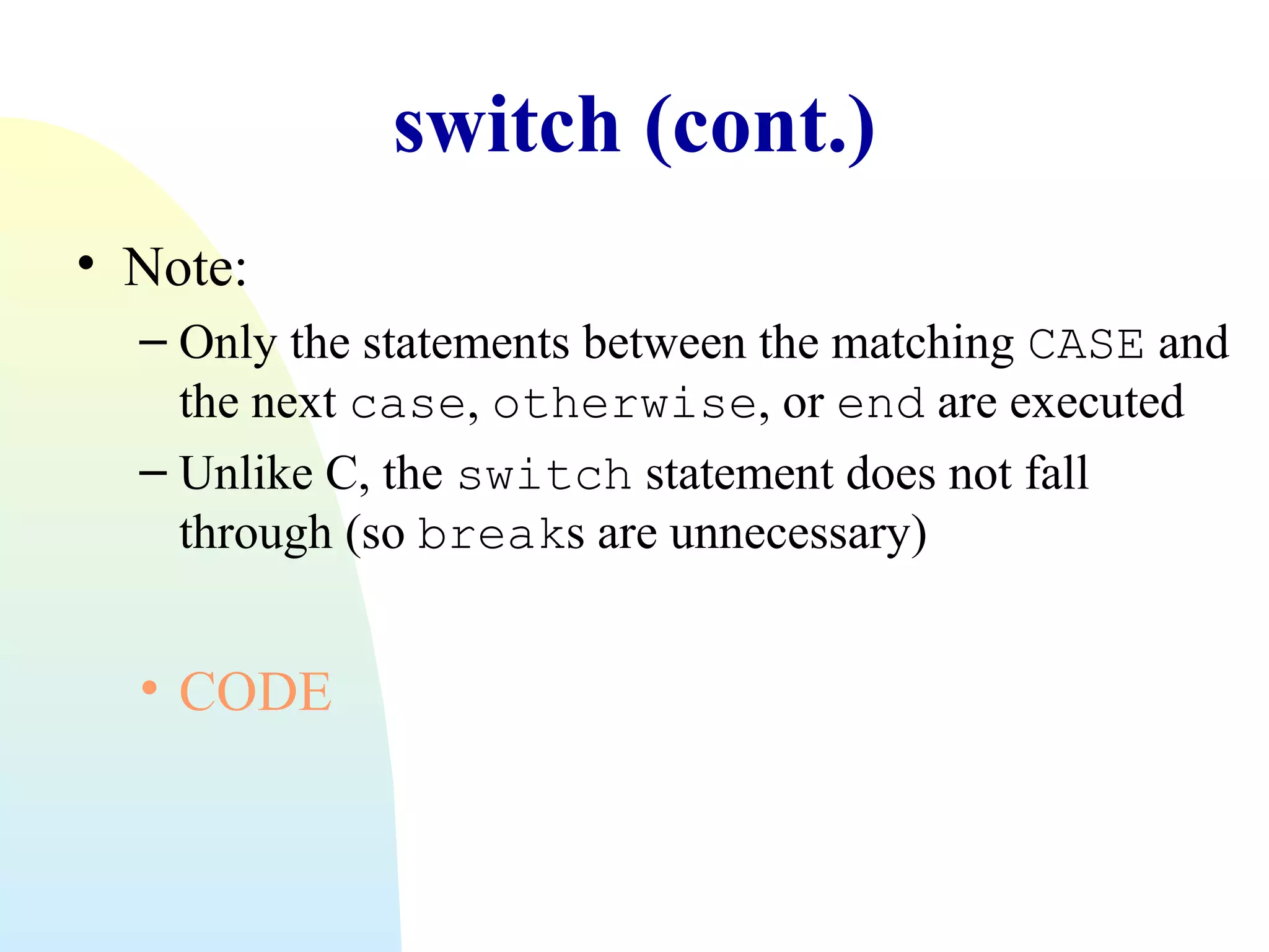 switch (cont.)
• Note:
– Only the statements between the matching CASE and
the next case, otherwise, or end are executed
– Unlike C, the switch statement does not fall
through (so breaks are unnecessary)

• CODE

 