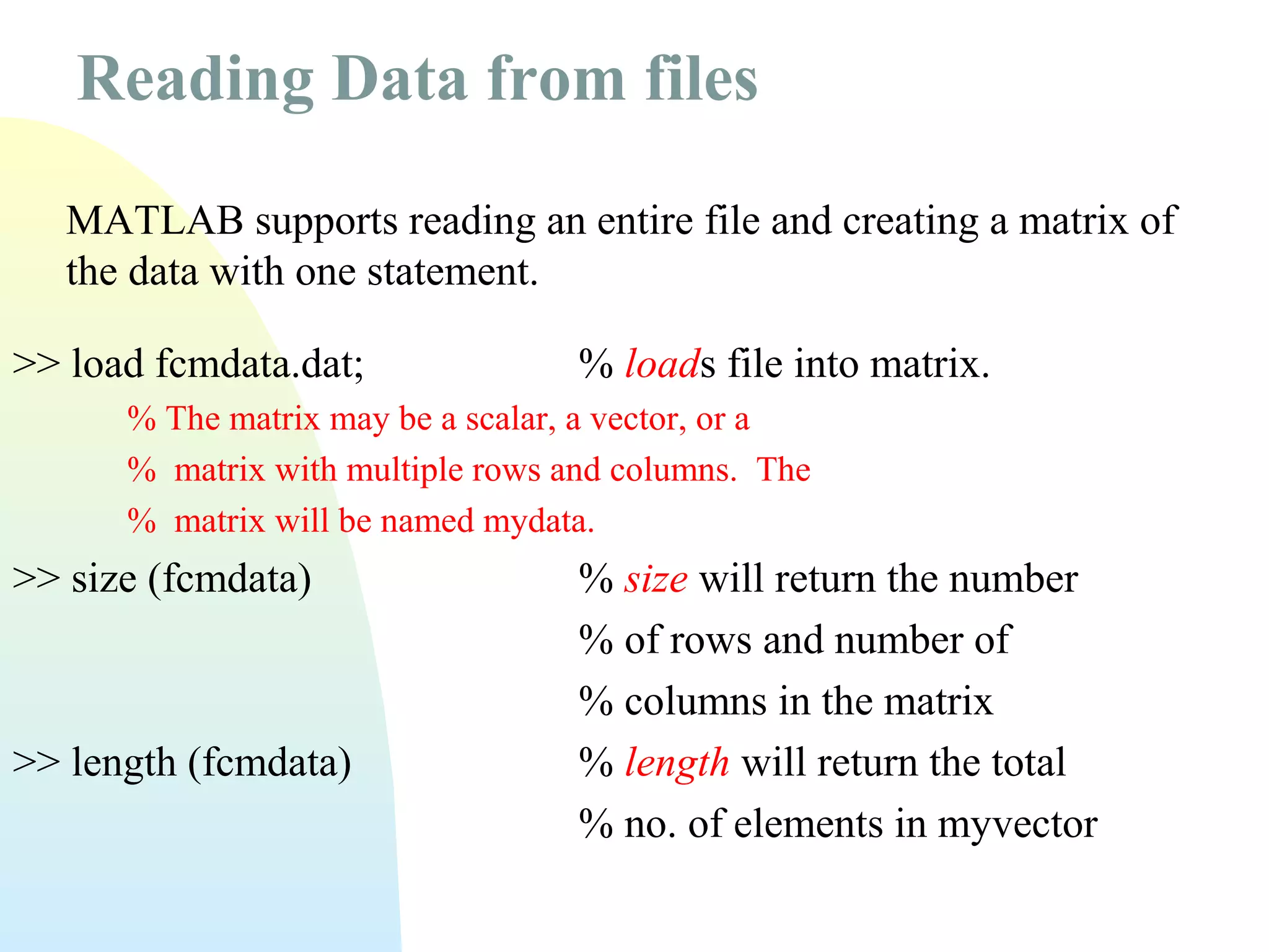 Reading Data from files
MATLAB supports reading an entire file and creating a matrix of
the data with one statement.
>> load fcmdata.dat;

% loads file into matrix.

% The matrix may be a scalar, a vector, or a
% matrix with multiple rows and columns. The
% matrix will be named mydata.

>> size (fcmdata)

>> length (fcmdata)

% size will return the number
% of rows and number of
% columns in the matrix
% length will return the total
% no. of elements in myvector

 