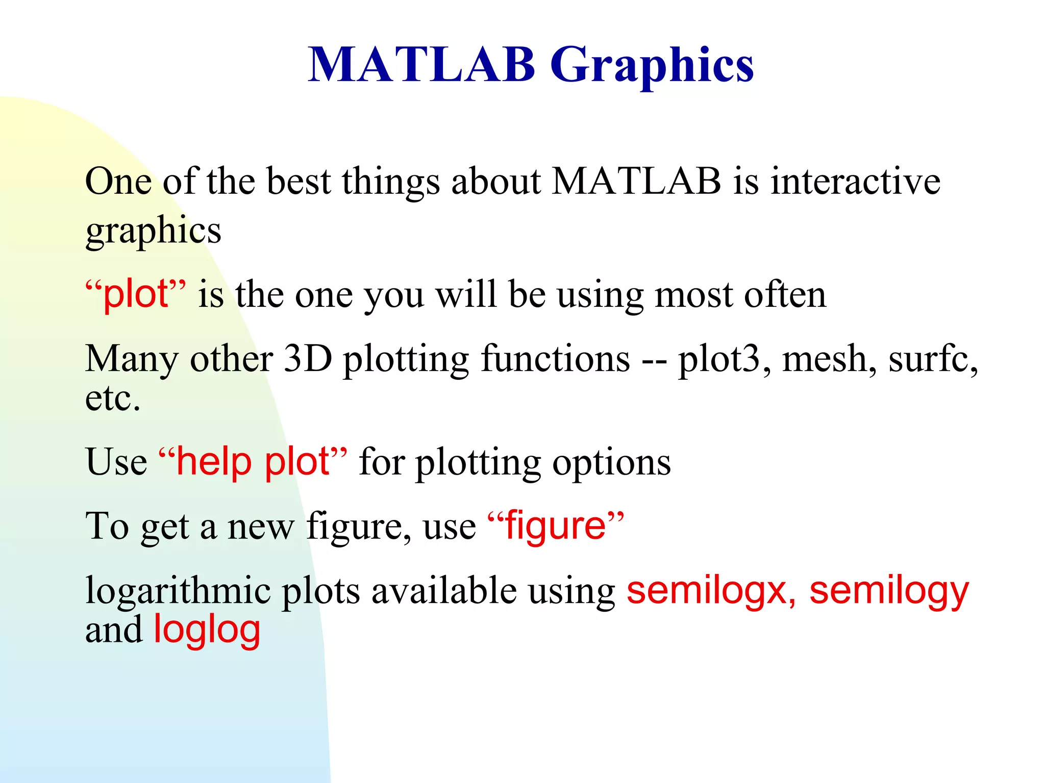 MATLAB Graphics
One of the best things about MATLAB is interactive
graphics
“plot” is the one you will be using most often
Many other 3D plotting functions -- plot3, mesh, surfc,
etc.
Use “help plot” for plotting options
To get a new figure, use “figure”
logarithmic plots available using semilogx, semilogy
and loglog

 