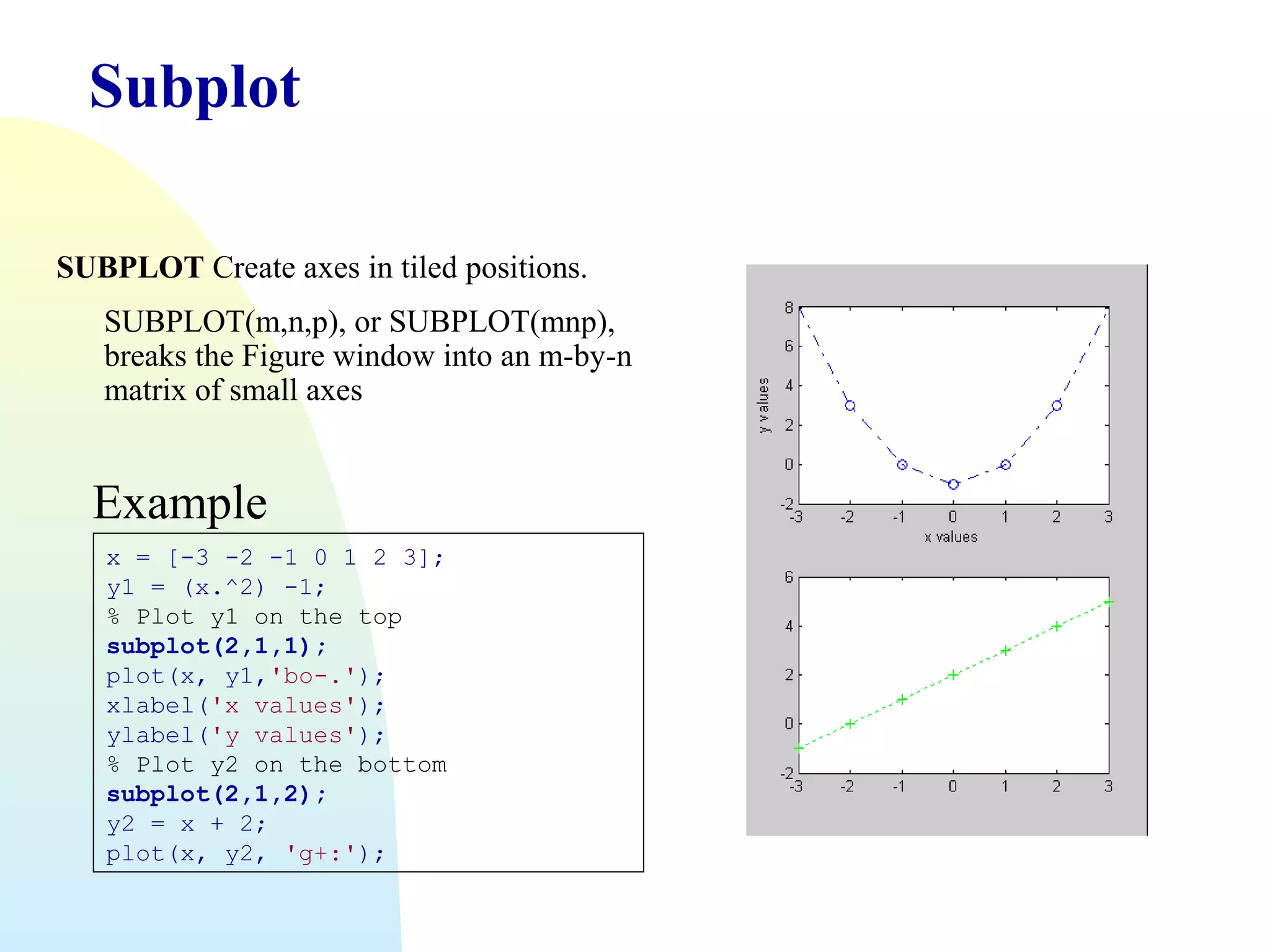 Subplot
SUBPLOT Create axes in tiled positions.
SUBPLOT(m,n,p), or SUBPLOT(mnp),
breaks the Figure window into an m-by-n
matrix of small axes

Example
x = [-3 -2 -1 0 1 2 3];
y1 = (x.^2) -1;
% Plot y1 on the top
subplot(2,1,1);
plot(x, y1,'bo-.');
xlabel('x values');
ylabel('y values');
% Plot y2 on the bottom
subplot(2,1,2);
y2 = x + 2;
plot(x, y2, 'g+:');

 