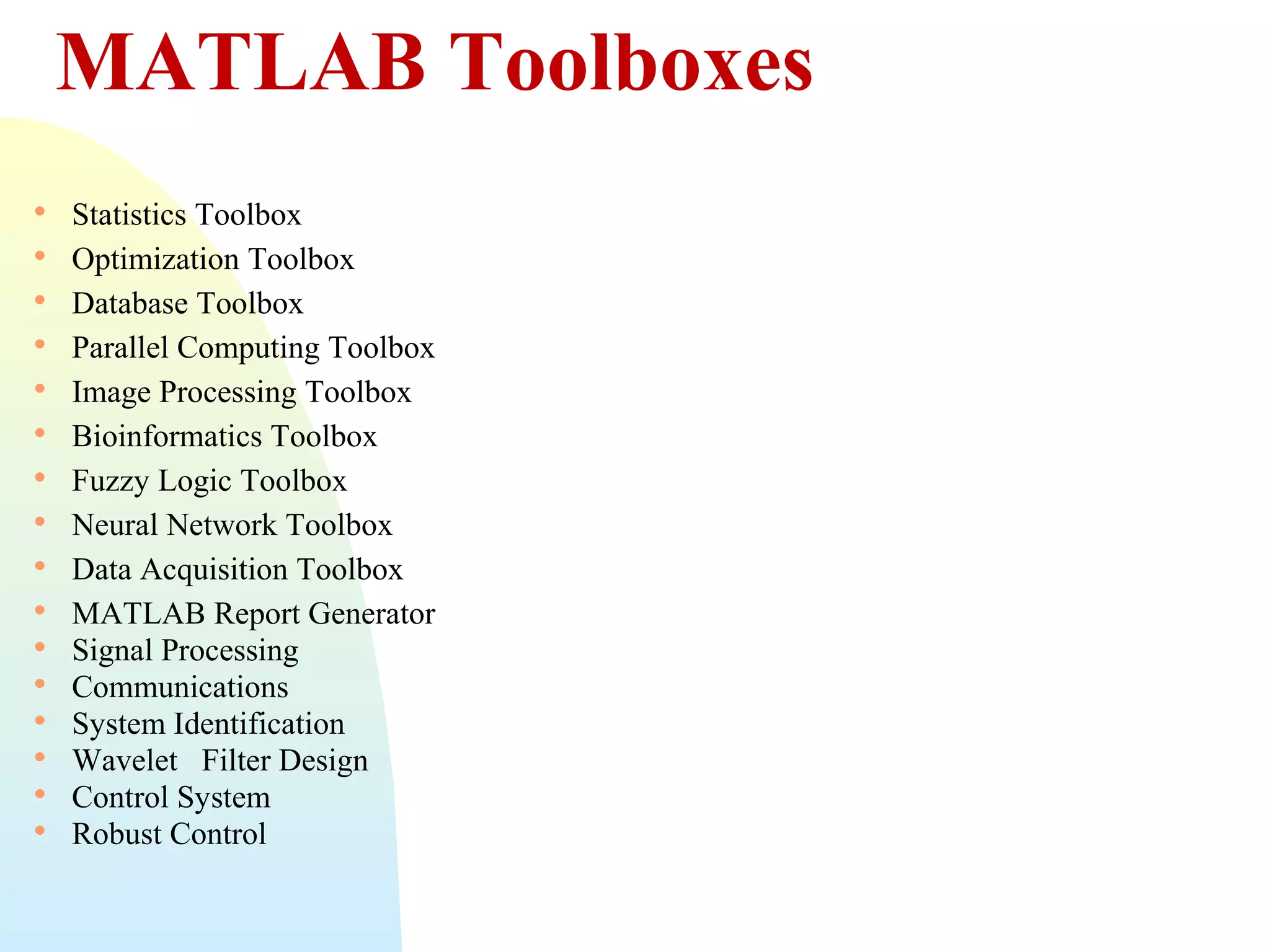 MATLAB Toolboxes

















Statistics Toolbox
Optimization Toolbox
Database Toolbox
Parallel Computing Toolbox
Image Processing Toolbox
Bioinformatics Toolbox
Fuzzy Logic Toolbox
Neural Network Toolbox
Data Acquisition Toolbox
MATLAB Report Generator
Signal Processing
Communications
System Identification
Wavelet Filter Design
Control System
Robust Control

 