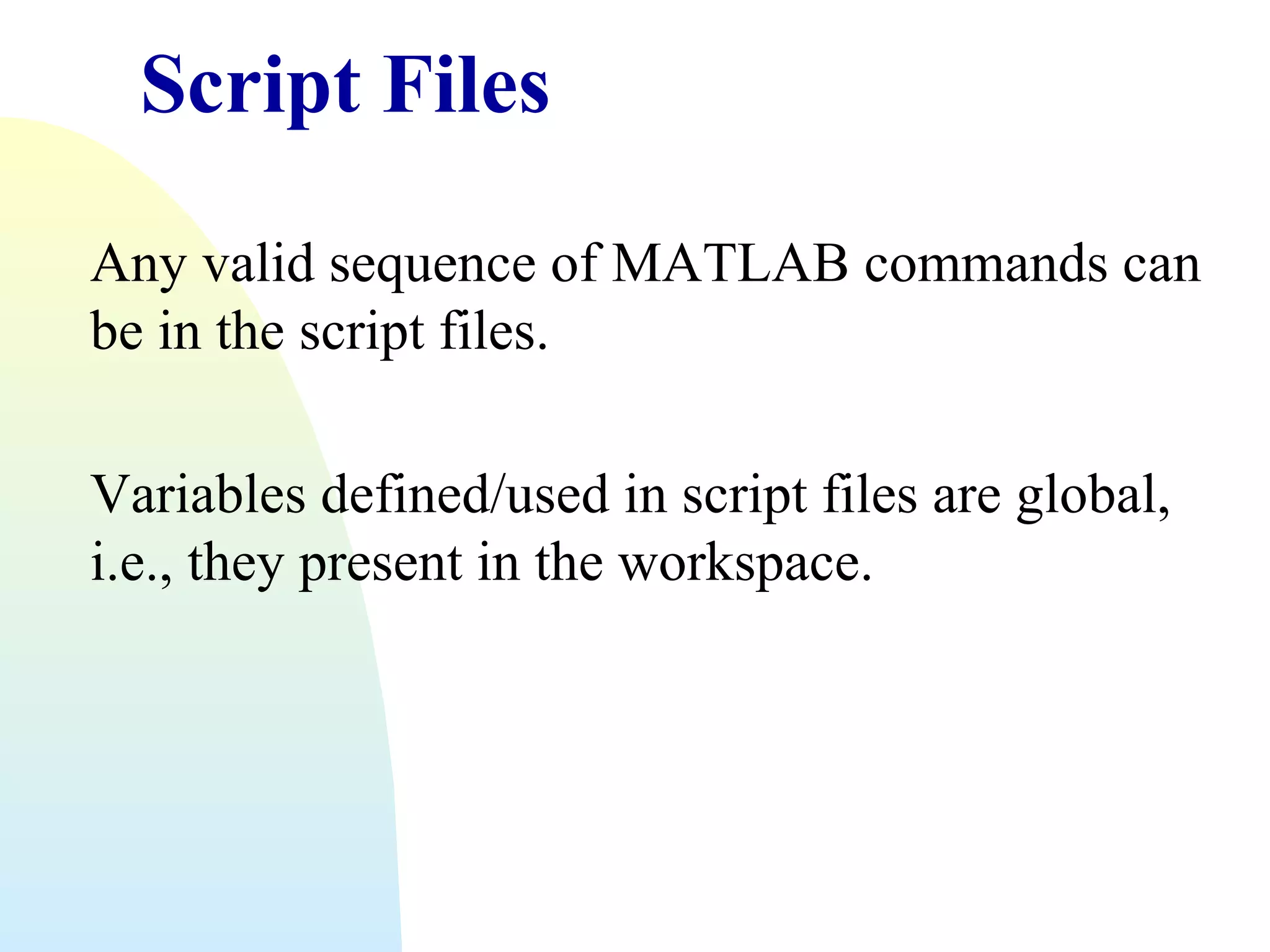 Script Files
Any valid sequence of MATLAB commands can
be in the script files.
Variables defined/used in script files are global,
i.e., they present in the workspace.

 