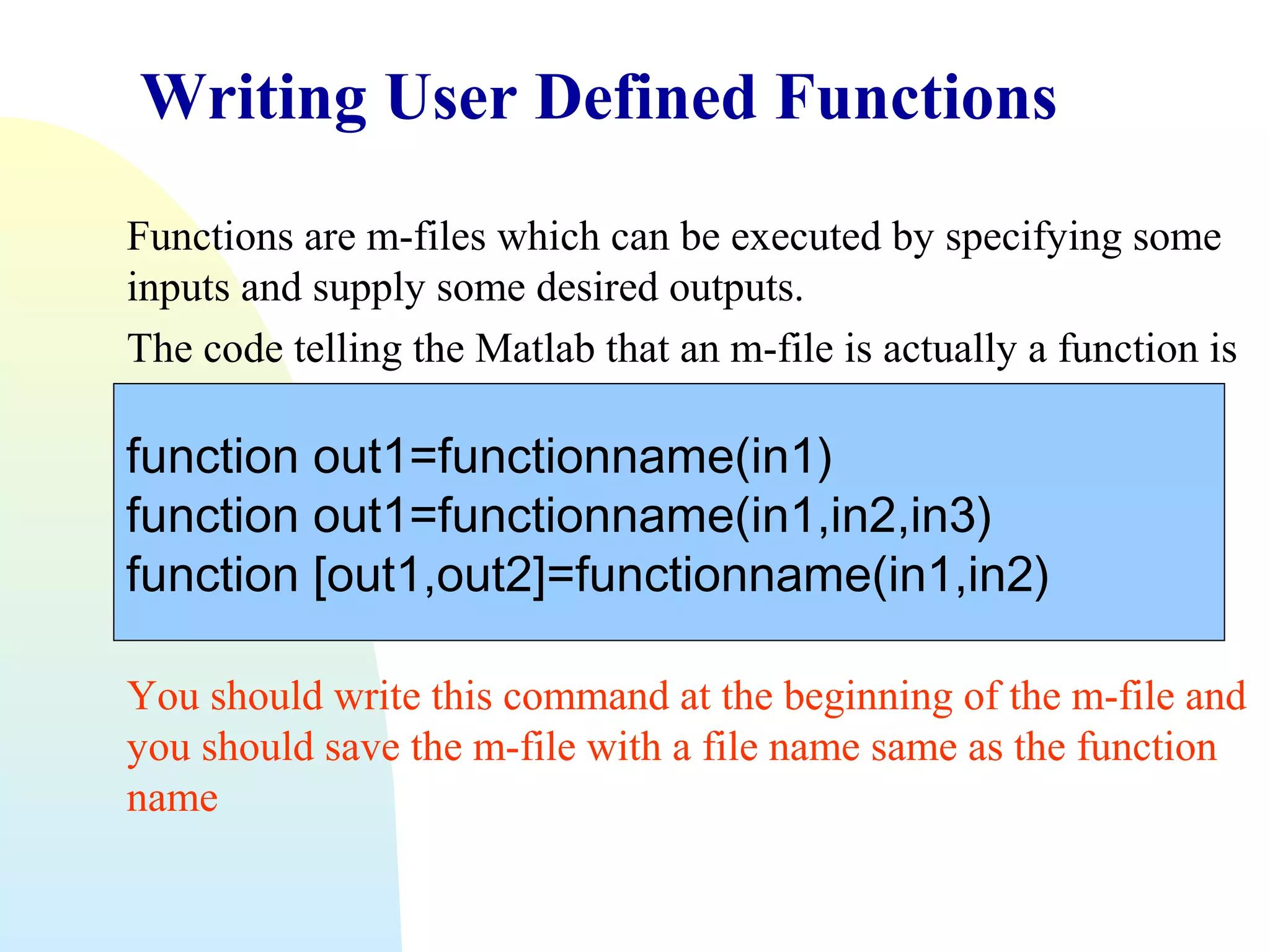 Writing User Defined Functions
Functions are m-files which can be executed by specifying some
inputs and supply some desired outputs.
The code telling the Matlab that an m-file is actually a function is

function out1=functionname(in1)
function out1=functionname(in1,in2,in3)
function [out1,out2]=functionname(in1,in2)
You should write this command at the beginning of the m-file and
you should save the m-file with a file name same as the function
name

 