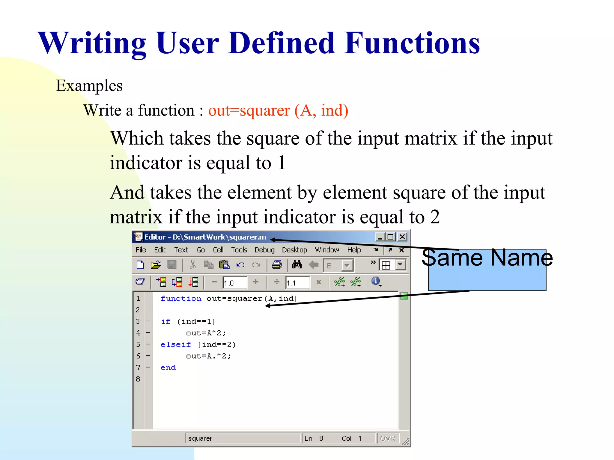 Writing User Defined Functions
Examples
Write a function : out=squarer (A, ind)

Which takes the square of the input matrix if the input
indicator is equal to 1
And takes the element by element square of the input
matrix if the input indicator is equal to 2

Same Name

 