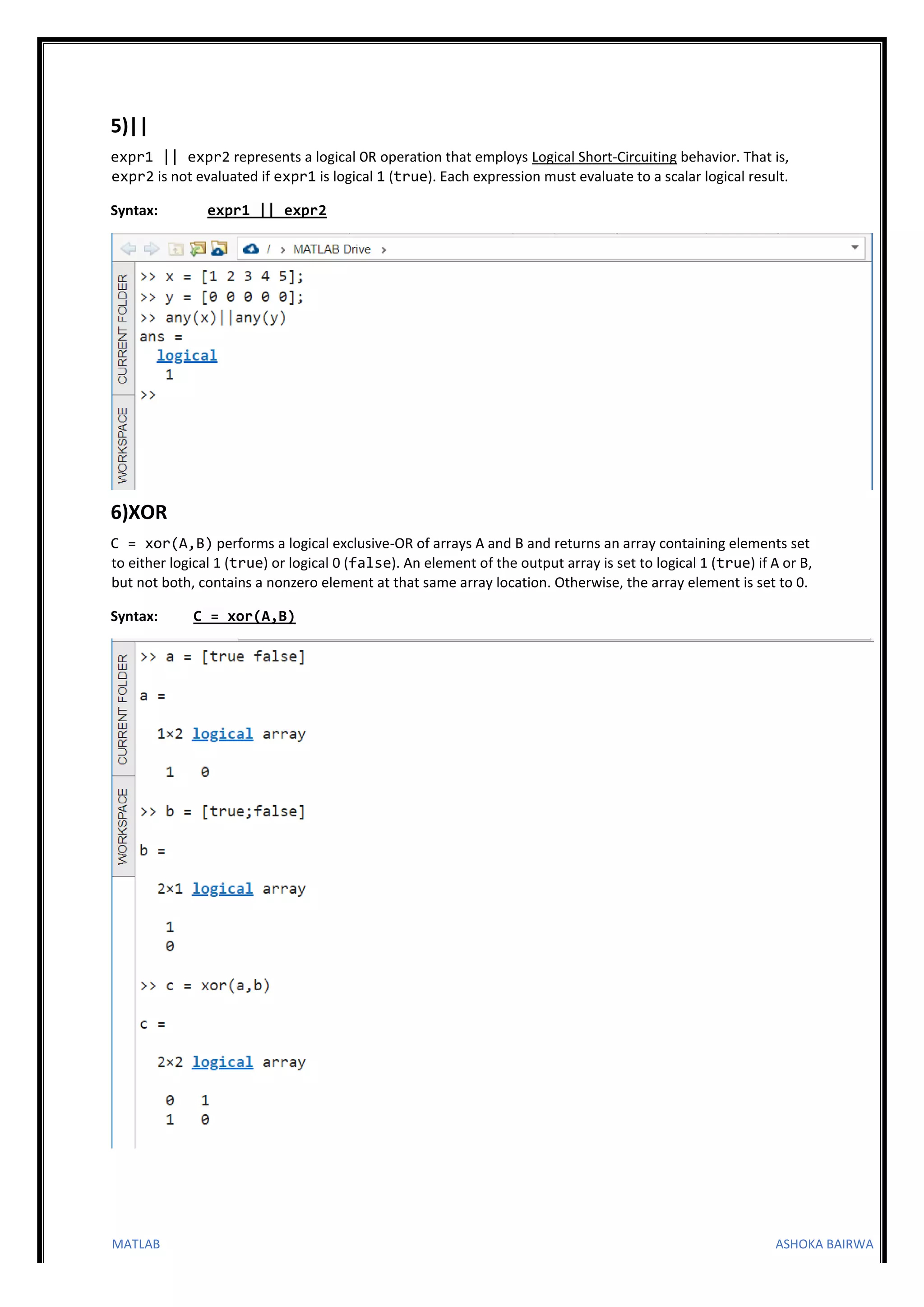 MATLAB ASHOKA BAIRWA
5)||
expr1 || expr2 represents a logical OR operation that employs Logical Short-Circuiting behavior. That is,
expr2 is not evaluated if expr1 is logical 1 (true). Each expression must evaluate to a scalar logical result.
Syntax: expr1 || expr2
6)XOR
C = xor(A,B) performs a logical exclusive-OR of arrays A and B and returns an array containing elements set
to either logical 1 (true) or logical 0 (false). An element of the output array is set to logical 1 (true) if A or B,
but not both, contains a nonzero element at that same array location. Otherwise, the array element is set to 0.
Syntax: C = xor(A,B)
 