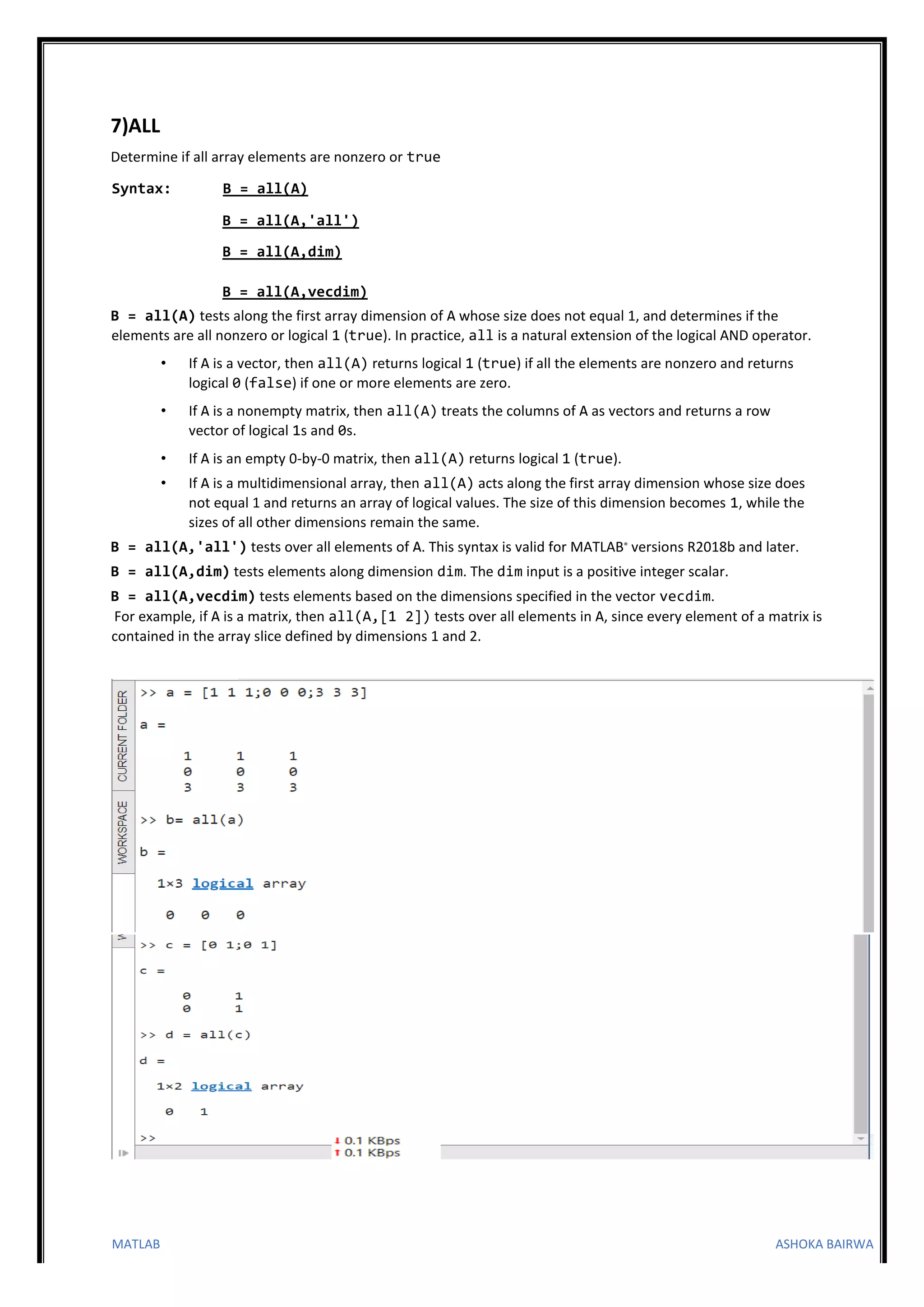 MATLAB ASHOKA BAIRWA
7)ALL
Determine if all array elements are nonzero or true
Syntax: B = all(A)
B = all(A,'all')
B = all(A,dim)
B = all(A,vecdim)
B = all(A) tests along the first array dimension of A whose size does not equal 1, and determines if the
elements are all nonzero or logical 1 (true). In practice, all is a natural extension of the logical AND operator.
• If A is a vector, then all(A) returns logical 1 (true) if all the elements are nonzero and returns
logical 0 (false) if one or more elements are zero.
• If A is a nonempty matrix, then all(A) treats the columns of A as vectors and returns a row
vector of logical 1s and 0s.
• If A is an empty 0-by-0 matrix, then all(A) returns logical 1 (true).
• If A is a multidimensional array, then all(A) acts along the first array dimension whose size does
not equal 1 and returns an array of logical values. The size of this dimension becomes 1, while the
sizes of all other dimensions remain the same.
B = all(A,'all') tests over all elements of A. This syntax is valid for MATLAB® versions R2018b and later.
B = all(A,dim) tests elements along dimension dim. The dim input is a positive integer scalar.
B = all(A,vecdim) tests elements based on the dimensions specified in the vector vecdim.
For example, if A is a matrix, then all(A,[1 2]) tests over all elements in A, since every element of a matrix is
contained in the array slice defined by dimensions 1 and 2.
 