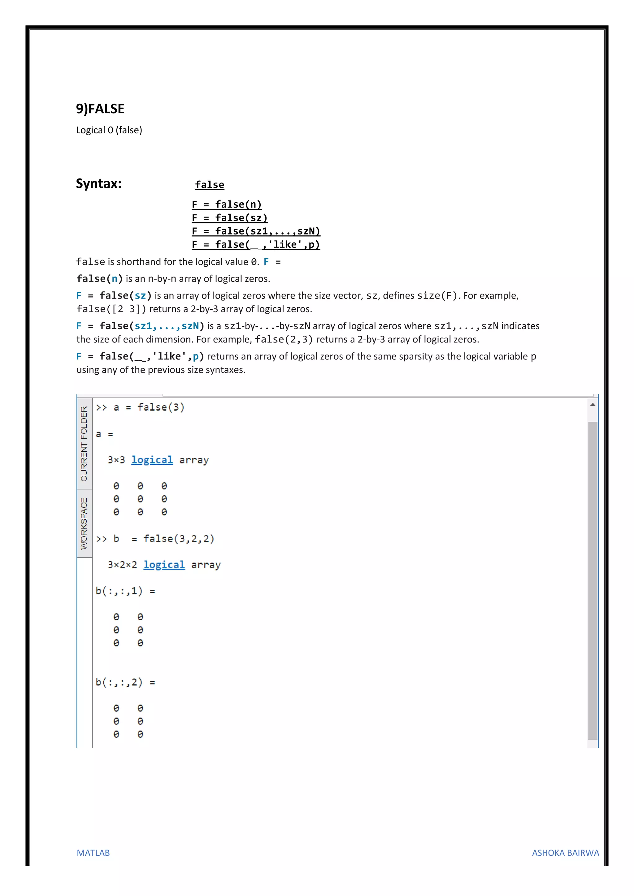 MATLAB ASHOKA BAIRWA
9)FALSE
Logical 0 (false)
Syntax: false
F = false(n)
F = false(sz)
F = false(sz1,...,szN)
F = false(___,'like',p)
false is shorthand for the logical value 0. F =
false(n) is an n-by-n array of logical zeros.
F = false(sz) is an array of logical zeros where the size vector, sz, defines size(F). For example,
false([2 3]) returns a 2-by-3 array of logical zeros.
F = false(sz1,...,szN) is a sz1-by-...-by-szN array of logical zeros where sz1,...,szN indicates
the size of each dimension. For example, false(2,3) returns a 2-by-3 array of logical zeros.
F = false(___,'like',p) returns an array of logical zeros of the same sparsity as the logical variable p
using any of the previous size syntaxes.
 
