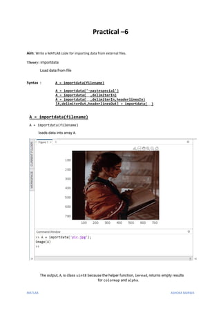 MATLAB ASHOKA BAIRWA
Practical –6
Aim: Write a MATLAB code for importing data from external files.
Theory: importdata
Load data from file
Syntax : A = importdata(filename)
A = importdata('-pastespecial')
A = importdata(___,delimiterIn)
A = importdata(___,delimiterIn,headerlinesIn)
[A,delimiterOut,headerlinesOut] = importdata(___)
A = importdata(filename)
A = importdata(filename)
loads data into array A.
The output, A, is class uint8 because the helper function, imread, returns empty results
for colormap and alpha.
 