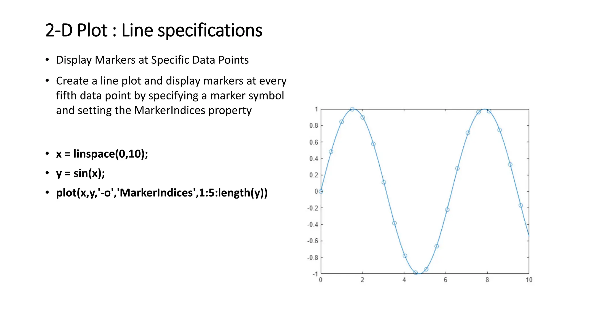 2-D Plot : Line specifications
• Display Markers at Specific Data Points
• Create a line plot and display markers at every
fifth data point by specifying a marker symbol
and setting the MarkerIndices property
• x = linspace(0,10);
• y = sin(x);
• plot(x,y,'-o','MarkerIndices',1:5:length(y))
 