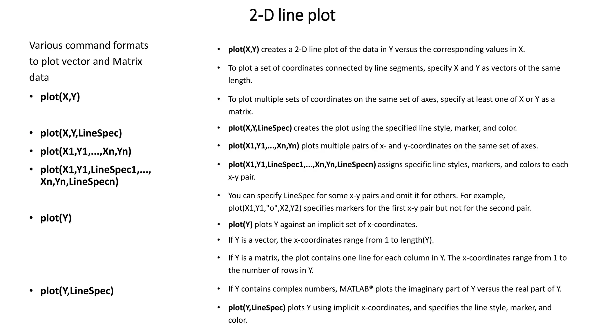 2-D line plot
Various command formats
to plot vector and Matrix
data
• plot(X,Y)
• plot(X,Y,LineSpec)
• plot(X1,Y1,...,Xn,Yn)
• plot(X1,Y1,LineSpec1,...,
Xn,Yn,LineSpecn)
• plot(Y)
• plot(Y,LineSpec)
• plot(X,Y) creates a 2-D line plot of the data in Y versus the corresponding values in X.
• To plot a set of coordinates connected by line segments, specify X and Y as vectors of the same
length.
• To plot multiple sets of coordinates on the same set of axes, specify at least one of X or Y as a
matrix.
• plot(X,Y,LineSpec) creates the plot using the specified line style, marker, and color.
• plot(X1,Y1,...,Xn,Yn) plots multiple pairs of x- and y-coordinates on the same set of axes.
• plot(X1,Y1,LineSpec1,...,Xn,Yn,LineSpecn) assigns specific line styles, markers, and colors to each
x-y pair.
• You can specify LineSpec for some x-y pairs and omit it for others. For example,
plot(X1,Y1,"o",X2,Y2) specifies markers for the first x-y pair but not for the second pair.
• plot(Y) plots Y against an implicit set of x-coordinates.
• If Y is a vector, the x-coordinates range from 1 to length(Y).
• If Y is a matrix, the plot contains one line for each column in Y. The x-coordinates range from 1 to
the number of rows in Y.
• If Y contains complex numbers, MATLAB® plots the imaginary part of Y versus the real part of Y.
• plot(Y,LineSpec) plots Y using implicit x-coordinates, and specifies the line style, marker, and
color.
 