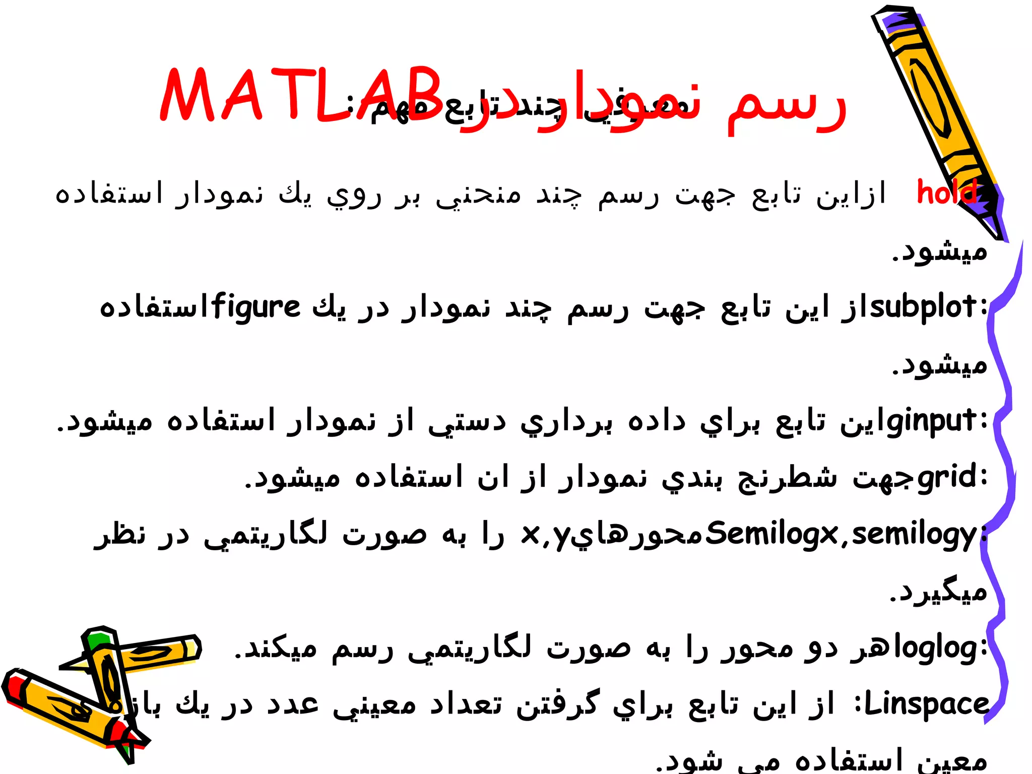 ‫رسم معرفي چند تابع‪MATLAB‬‬
          ‫نمودار در مهم :‬

‫:‪ hold‬ازاين تابع جهت رسم چند منحني بر روي يك نمودار استفاده‬
                                                        ‫ميشود.‬
   ‫:‪ subplot‬از اين تابع جهت رسم چند نمودار در يك ‪ figure‬استفاده‬
                                                        ‫ميشود.‬
‫:‪ ginput‬اين تابع براي داده برداري دستي از نمودار استفاده ميشود.‬
            ‫:‪ grid‬جهت شطرنج بندي نمودار از ان استفاده ميشود.‬
  ‫:‪ Semilogx,semilogy‬محورهاي‪ x,y‬را به صورت لگاريتمي در نظر‬
                                                       ‫ميگيرد.‬
           ‫:‪ loglog‬هر دو محور را به صورت لگاريتمي رسم ميكند.‬
 ‫‪ :Linspace‬از اين تابع براي گرفتن تعداد معيني عدد در يك بازه ي‬
                                        ‫معين استفاده مي شود.‬
 