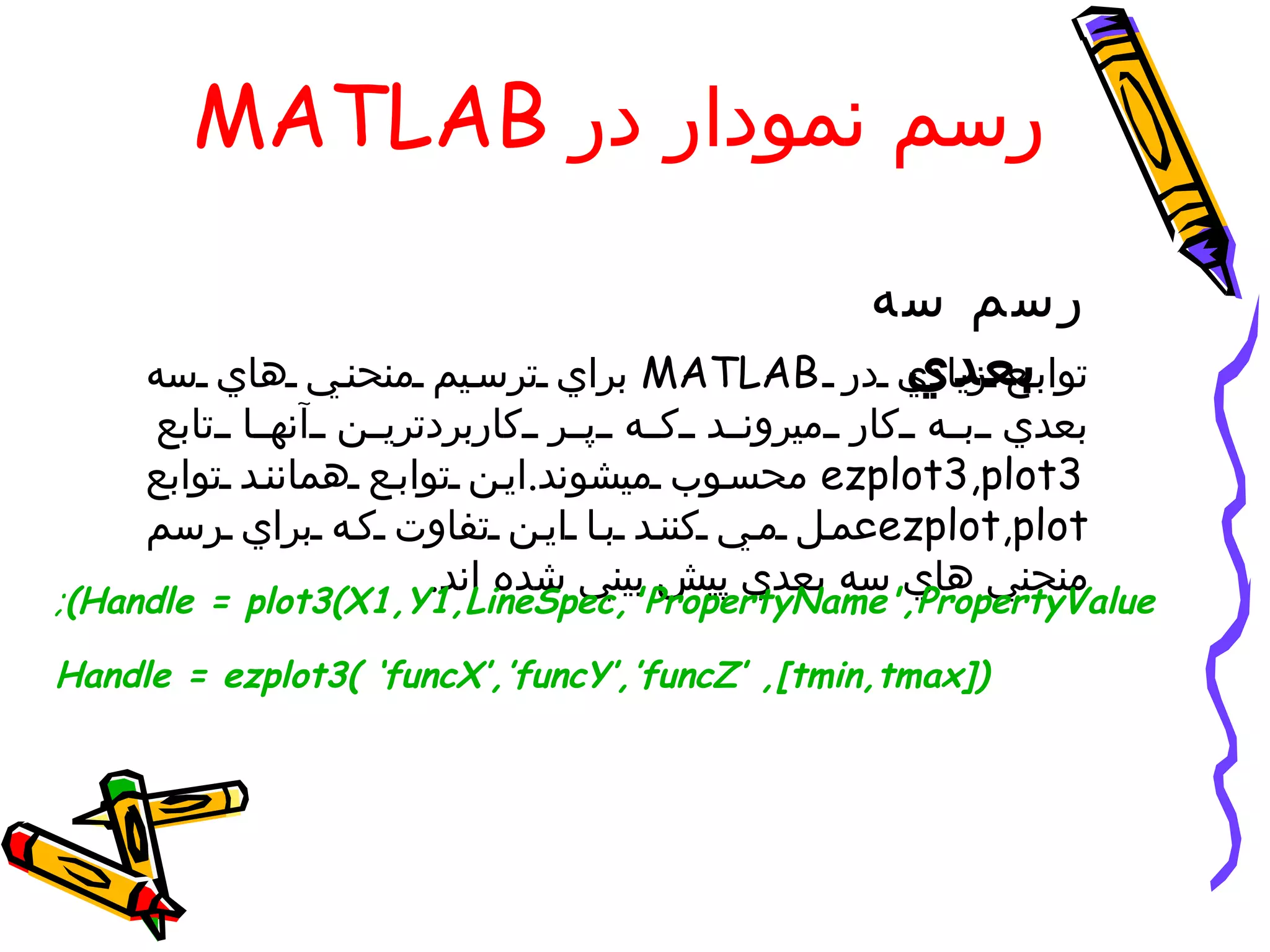 ‫رسم نمودار در ‪MATLAB‬‬

                                                ‫رسم سه‬
     ‫‪ MATLAB‬براي ترس يم منحن ي هاي سه‬            ‫بعدي‬
                                              ‫تواب ع زيادي در‬
      ‫بعدي ب ه كار ميرون د ك ه پ ر كاربردتري ن آنه ا تابع‬
     ‫3‪ ezplot3,plot‬محس وب ميشوند.اي ن تواب ع همانن د توابع‬
     ‫‪ezplot,plot‬عم ل م ي كنن د ب ا اي ن تفاوت ك ه براي رسم‬
                       ‫منحني هاي سه بعدي پيش بيني شده اند.‬
‫‪;(Handle = plot3(X1,Y1,LineSpec,'PropertyName',PropertyValue‬‬

‫)]‪Handle = ezplot3( ‘funcX’,’funcY’,’funcZ’ ,[tmin,tmax‬‬
 