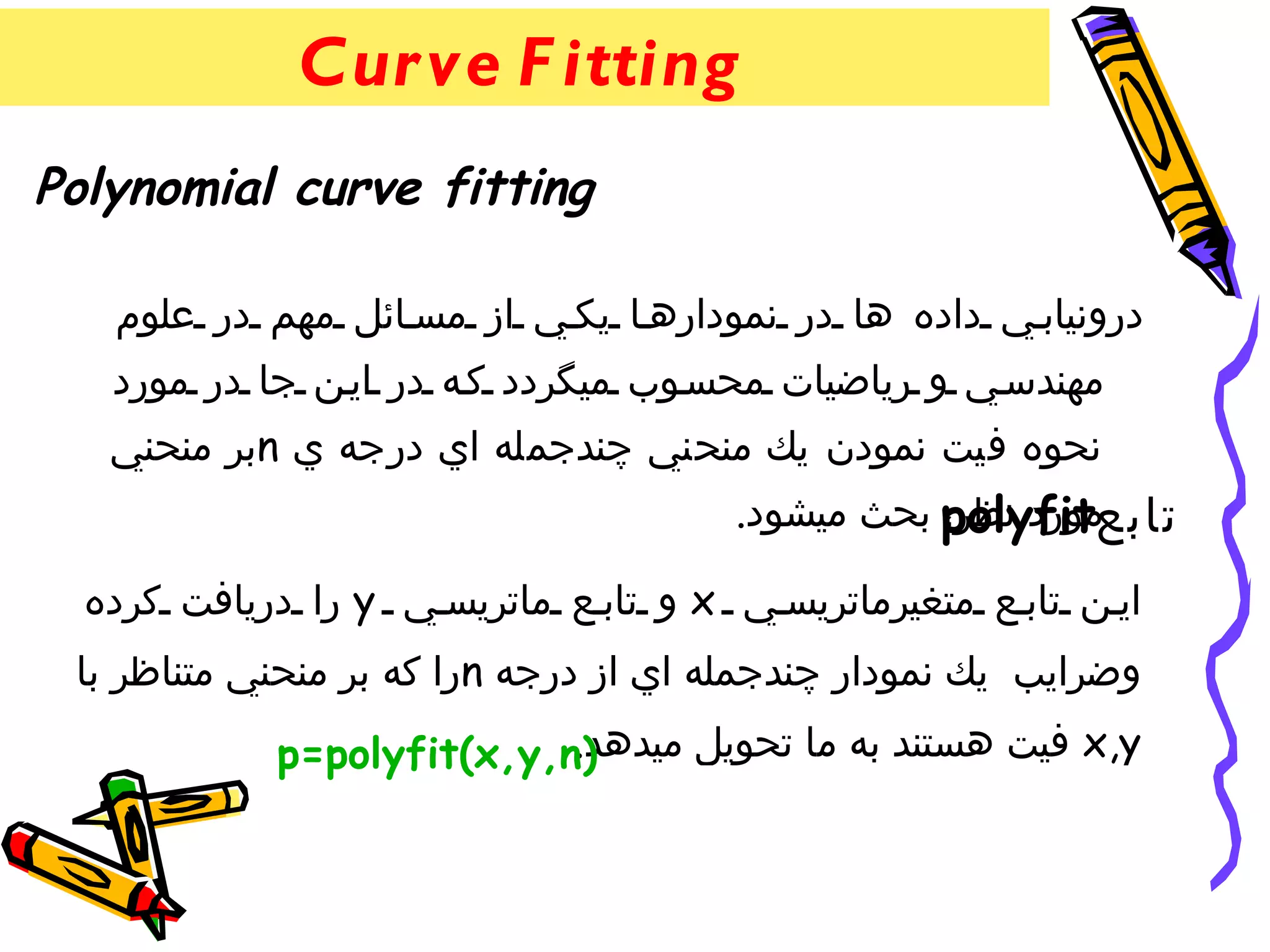 ‫‪Cur ve F itting‬‬
‫‪Polynomial curve fitting‬‬

   ‫درونياب ي داده ها در نموداره ا يك ي از مس ائل مهم در علوم‬
   ‫مهندس ي و رياضيات محس وب ميگردد ك ه در اي ن جا در مورد‬
   ‫نحوه فيت نمودن يك منحني چندجمله اي درجه ي ‪n‬بر منحني‬
                                      ‫تابع‪ polyfit‬بحث ميشود.‬
                                                 ‫مورد نظر،‬

  ‫اي ن تاب ع متغيرماتريس ي ‪ x‬و تاب ع ماتريس ي ‪ y‬را دريافت كرده‬
 ‫وضرايب يك نمودار چندجمله اي از درجه ‪n‬را كه بر منحني متناظر با‬
                           ‫‪ x,y‬فيت هستند به ما تحويل ميدهد.‬
            ‫)‪p=polyfit(x,y,n‬‬
 
