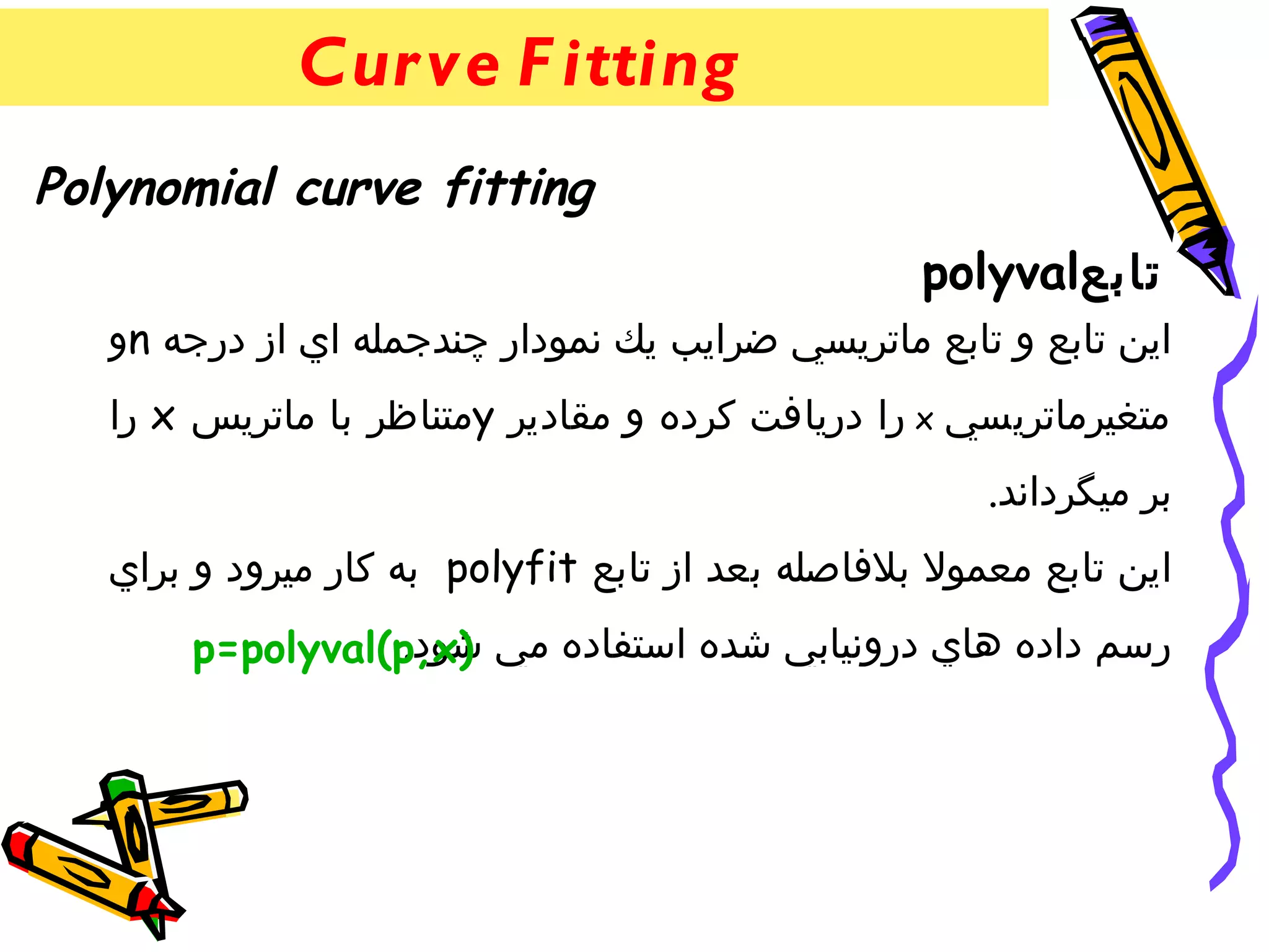 ‫‪Cur ve F itting‬‬
‫‪Polynomial curve fitting‬‬
                                                  ‫تابع‪polyval‬‬
   ‫اين تابع و تابع ماتريسي ضرايب يك نمودار چندجمله اي از درجه ‪n‬و‬
   ‫متغيرماتريسي ‪ x‬را دريافت كرده و مقادير ‪y‬متناظر با ماتريس ‪ x‬را‬
                                                      ‫بر ميگرداند.‬
   ‫اين تابع معمول بلفاصله بعد از تابع ‪ polyfit‬به كار ميرود و براي‬
                 ‫شود.‬
       ‫رسم داده هاي درونيابي شده استفاده مي )‪p=polyval(p,x‬‬
 