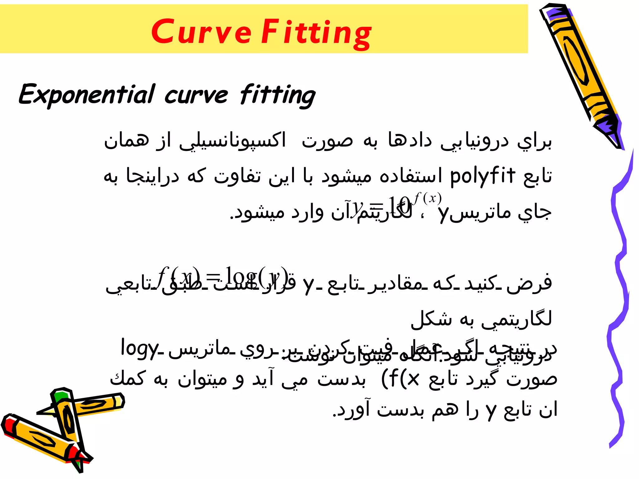 ‫‪Cur ve F itting‬‬
‫‪Exponential curve fitting‬‬
       ‫براي درونيابي دادها به صورت اكسپونانسيلي از همان‬
       ‫تابع ‪ polyfit‬استفاده ميشود با اين تفاوت كه دراينجا به‬
                     ‫جاي ماتريس‪ y = 10 ، y‬آن وارد ميشود.‬
                                           ‫)‪f ( x‬‬
                                    ‫لگاريتم‬


       ‫فرض كني د ك ه مقادي ر تاب ع ‪ y‬قرار(‪ x ) = log‬ق‪ f‬تابعي‬
               ‫) ‪ y‬اس ت طب (‬
                                        ‫لگاريتمي به شكل‬
        ‫درونيابي شود.آنگاه في ت كردن بر: روي ماتريس ‪logy‬‬
                           ‫در نتيج ه اگ ر عم ل ميتوان نوشت‬
       ‫صورت گيرد تابع ‪ (f(x‬بدست مي آيد و ميتوان به كمك‬
                               ‫ان تابع ‪ y‬را هم بدست آورد.‬
 