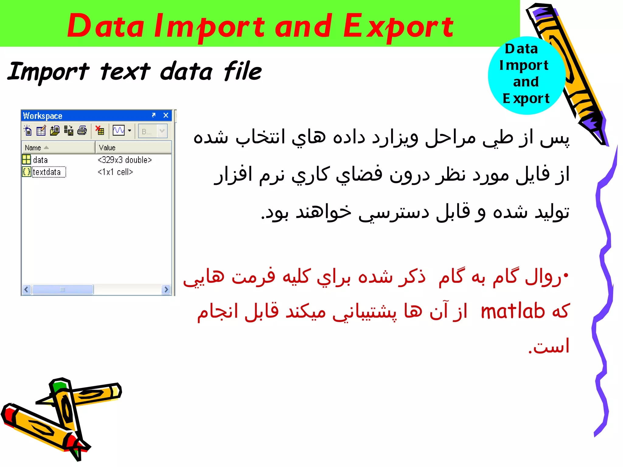 ‫‪Data Impor t and E xpor t‬‬                       ‫‪D ata‬‬
‫‪Import text data file‬‬                             ‫‪I mpor t‬‬
                                                     ‫‪and‬‬
                                                   ‫‪E xpor t‬‬

               ‫پس از طي مراحل ويزارد داده هاي انتخاب شده‬
                 ‫از فايل مورد نظر درون فضاي كاري نرم افزار‬
                      ‫توليد شده و قابل دسترسي خواهند بود.‬


              ‫•روال گام به گام ذكر شده براي كليه فرمت هايي‬
               ‫كه ‪ matlab‬از آن ها پشتيباني ميكند قابل انجام‬
                                                       ‫است.‬
 
