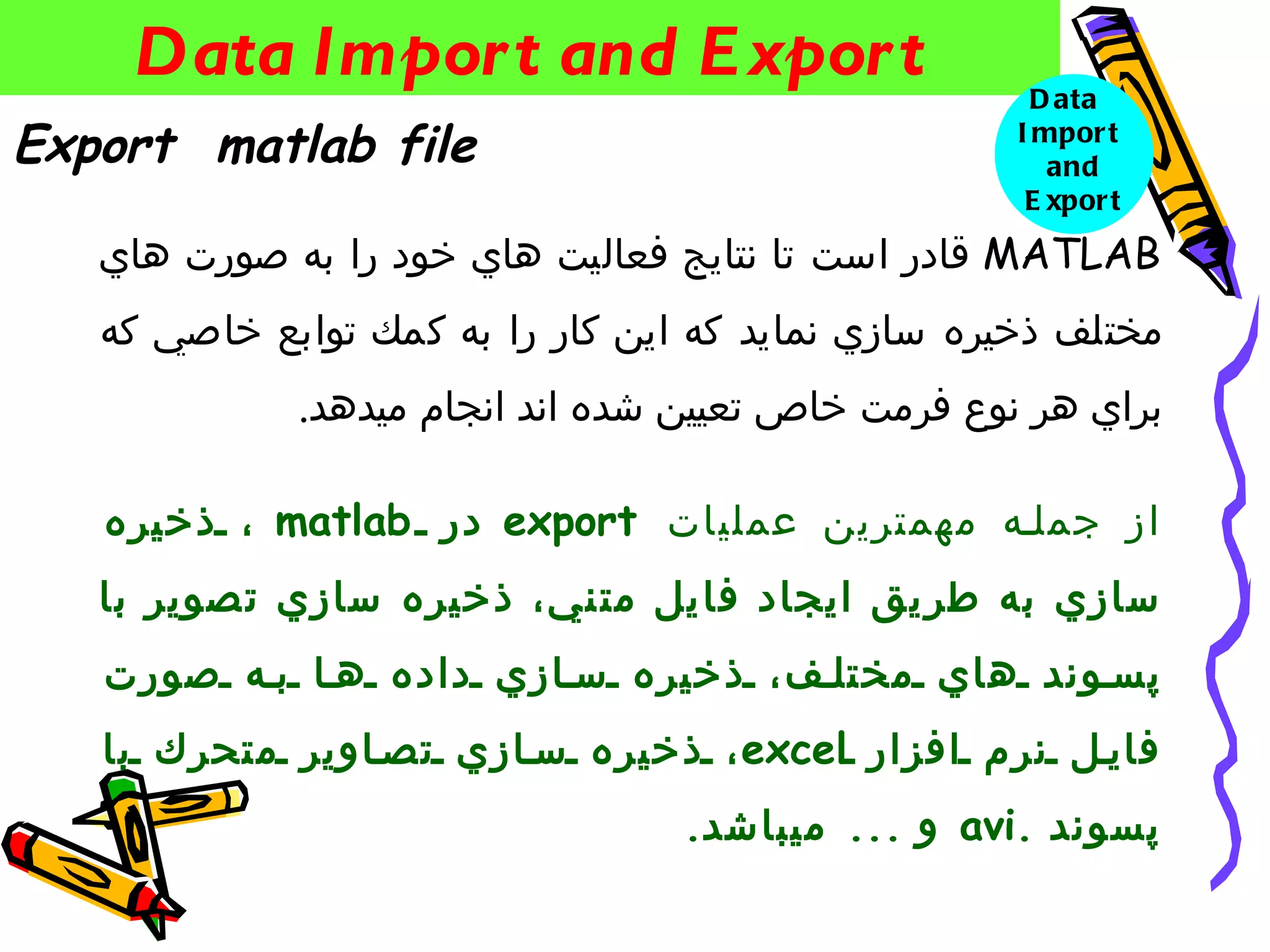 ‫‪Data Impor t and E xpor t‬‬                         ‫‪D ata‬‬
‫‪Export matlab file‬‬                                  ‫‪I mpor t‬‬
                                                       ‫‪and‬‬
                                                     ‫‪E xpor t‬‬

   ‫‪ MATLAB‬قادر است تا نتايج فعاليت هاي خود را به صورت هاي‬
   ‫مختلف ذخيره سازي نمايد كه اين كار را به كمك توابع خاصي كه‬
             ‫براي هر نوع فرمت خاص تعيين شده اند انجام ميدهد.‬

   ‫از جملنه مهمترين عمليات ‪ export‬در ‪ ، matlab‬ذخير ه‬
   ‫سازي به طر يق ايجاد فا يل مت ني، ذخيره سازي ت صوير با‬
   ‫پس وند هاي مختل ف، ذخيره س ازي داده ه ا ب ه صورت‬
   ‫فاي ل نرم افزار ‪ ، excel‬ذخيره س ازي تص اوير متحرك با‬
                                  ‫پسوند .‪ avi‬و ... ميباشد.‬
 