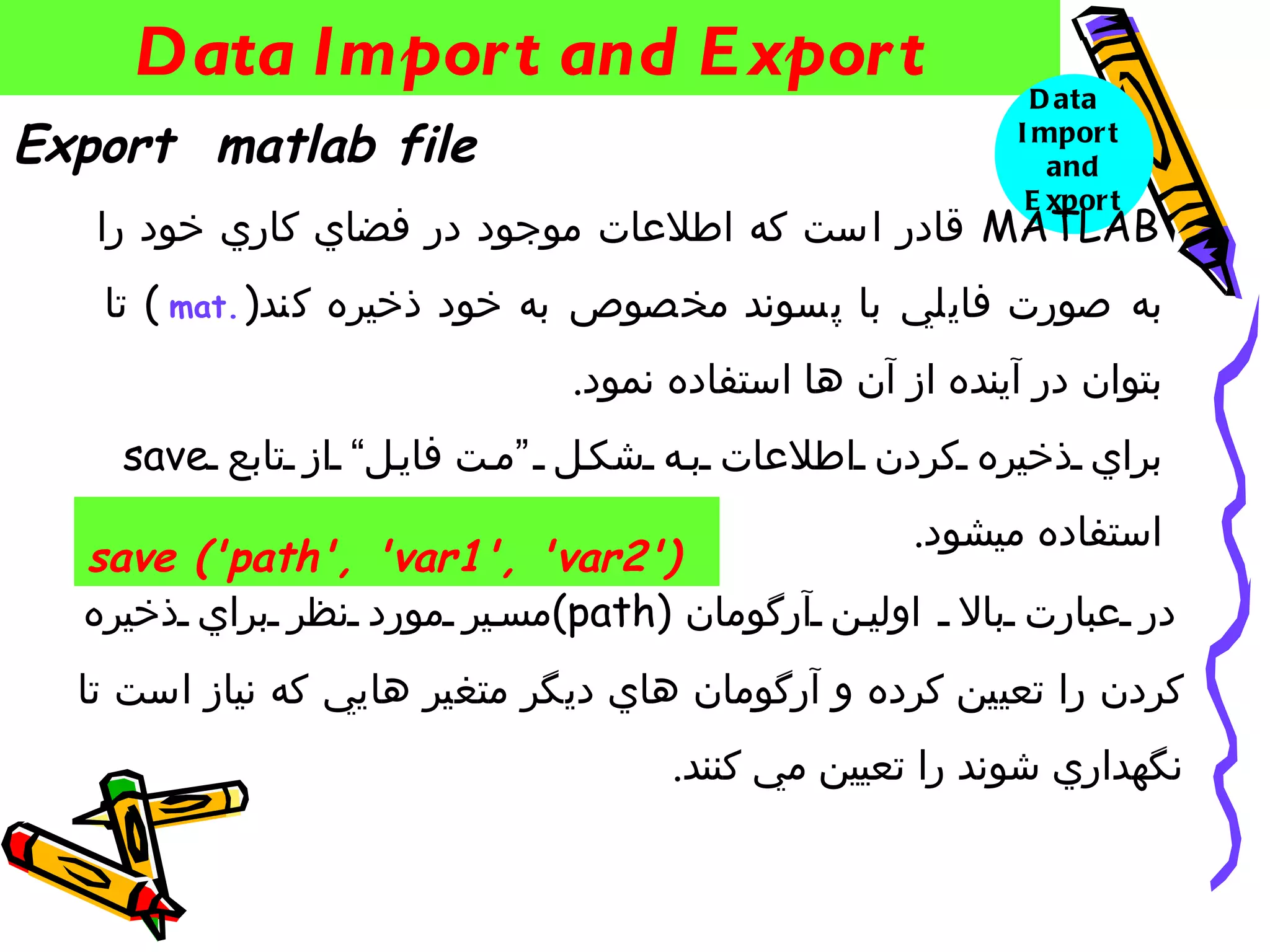 ‫‪Data Impor t and E xpor t‬‬                             ‫‪D ata‬‬
‫‪Export matlab file‬‬                                       ‫‪I mpor t‬‬
                                                            ‫‪and‬‬
                                                          ‫‪E xpor t‬‬
   ‫‪ MATLAB‬قادر است كه اطلعات موجود در فضاي كاري خود را‬
   ‫به صورت فايلي با پسوند مخصوص به خود ذخيره كند) .‪ ( mat‬تا‬
                              ‫بتوان در آينده از آن ها استفاده نمود.‬
    ‫براي ذخيره كردن اطلعات ب ه شك ل “م ت فاي ل” از تابع ‪save‬‬
                                                   ‫استفاده ميشود.‬
  ‫)'2‪save ('path', 'var1', 'var‬‬
  ‫در عبارت بال اولي ن آرگومان )‪(path‬مس ير مورد نظر براي ذخيره‬
  ‫كردن را تعيين كرده و آرگومان هاي ديگر متغير هايي كه نياز است تا‬
                                    ‫نگهداري شوند را تعيين مي كنند.‬
 