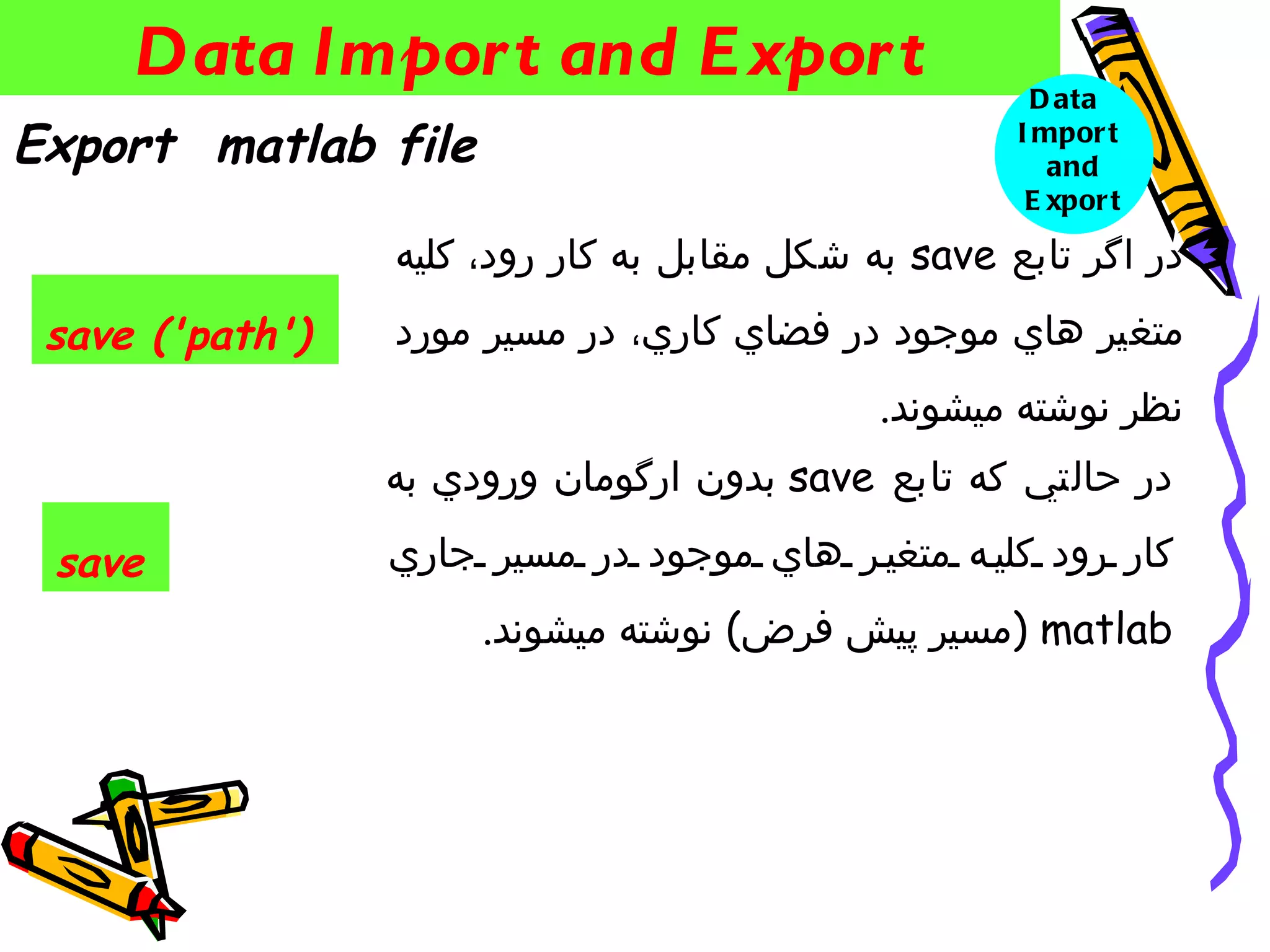 ‫‪Data Impor t and E xpor t‬‬                         ‫‪D ata‬‬
‫‪Export matlab file‬‬                                   ‫‪I mpor t‬‬
                                                        ‫‪and‬‬
                                                      ‫‪E xpor t‬‬

                 ‫در اگر تابع ‪ save‬به شكل مقابل به كار رود، كليه‬
 ‫)'‪save ('path‬‬   ‫متغير هاي موجود در فضاي كاري، در مسير مورد‬
                                             ‫نظر نوشته ميشوند.‬
                 ‫در حالتي كه تابع ‪ save‬بدون ارگومان ورودي به‬

 ‫‪save‬‬            ‫كار رود كلي ه متغي ر هاي موجود در مسير جاري‬
                      ‫‪) matlab‬مسير پيش فرض( نوشته ميشوند.‬
 