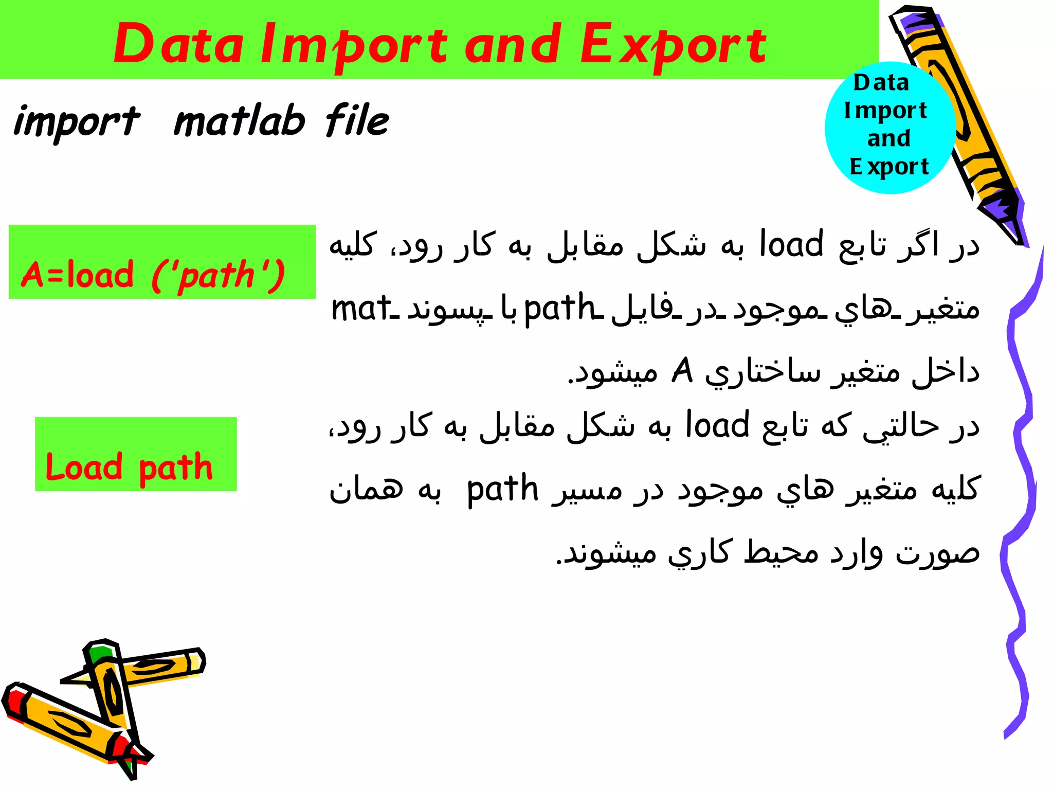 ‫‪Data Impor t and E xpor t‬‬                          ‫‪D ata‬‬
‫‪import matlab file‬‬                                    ‫‪I mpor t‬‬
                                                         ‫‪and‬‬
                                                       ‫‪E xpor t‬‬


                  ‫در اگر تابع ‪ load‬به شكل مقابل به كار رود، كليه‬
‫)'‪A=load ('path‬‬
                  ‫متغي ر هاي موجود در فاي ل ‪‌ path‬با پسوند ‪mat‬‬
                                  ‫داخل متغير ساختاري ‪ A‬ميشود.‬
                  ‫در حالتي كه تابع ‪ load‬به شكل مقابل به كار رود،‬
 ‫‪Load path‬‬
                  ‫كليه متغير هاي موجود در مسير ‪ path‬به همان‬
                                  ‫صورت وارد محيط كاري ميشوند.‬
 