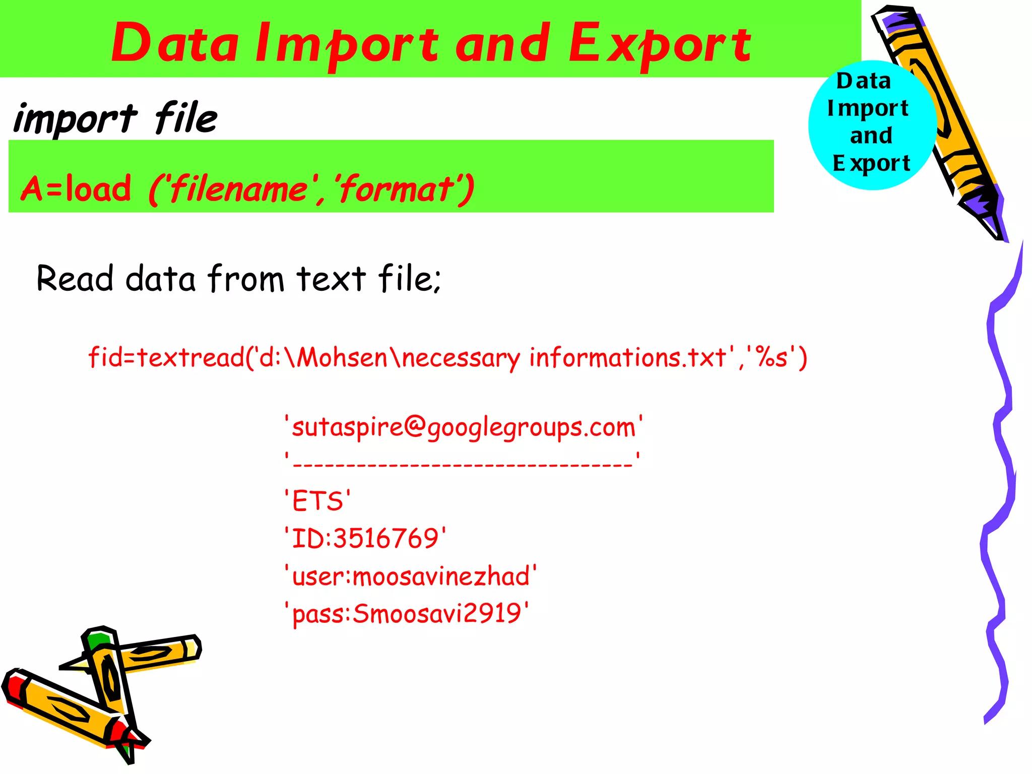 Data Impor t and E xpor t                                    D ata
import file                                                     I mpor t
                                                                   and
                                                                 E xpor t
A=load (‘filename‘,’format’)

 Read data from text file;

    fid=textread(‘d:Mohsennecessary informations.txt','%s')

                   'sutaspire@googlegroups.com'
                   '--------------------------------'
                   'ETS'
                   'ID:3516769'
                   'user:moosavinezhad'
                   'pass:Smoosavi2919'
 