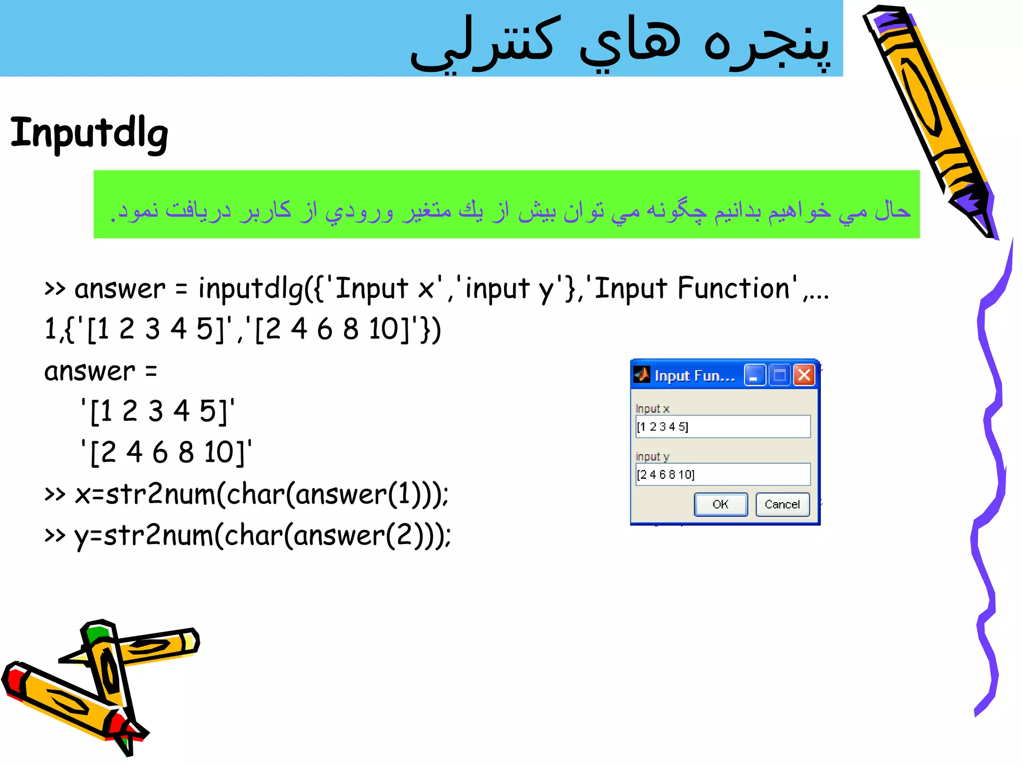 ‫پنجره هاي كنترلي‬
Inputdlg
      .‫حال مي خواهيم بدانيم چگونه مي توان بيش از يك متغير ورودي از كاربر دريافت نمود‬

 >> answer = inputdlg({'Input x','input y'},'Input Function',...
 1,{'[1 2 3 4 5]','[2 4 6 8 10]'})
 answer =
    '[1 2 3 4 5]'
    '[2 4 6 8 10]'
 >> x=str2num(char(answer(1)));
 >> y=str2num(char(answer(2)));
 