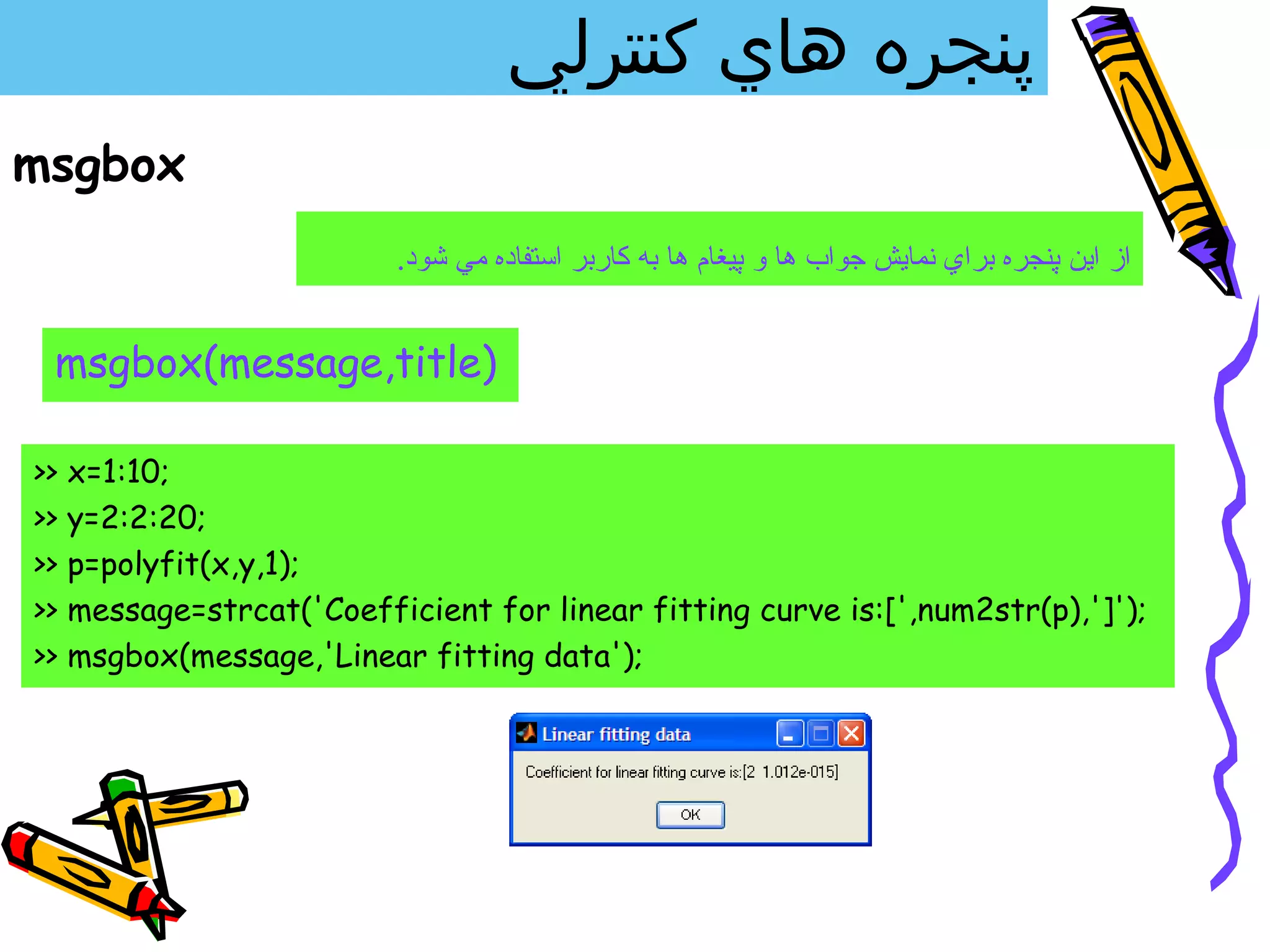 ‫پنجره هاي كنترلي‬
msgbox
                           .‫از اين پنجره براي نمايش جواب ها و پيغام ها به كاربر استفاده مي شود‬


 msgbox(message,title)

>>   x=1:10;
>>   y=2:2:20;
>>   p=polyfit(x,y,1);
>>   message=strcat('Coefficient for linear fitting curve is:[',num2str(p),']');
>>   msgbox(message,'Linear fitting data');
 