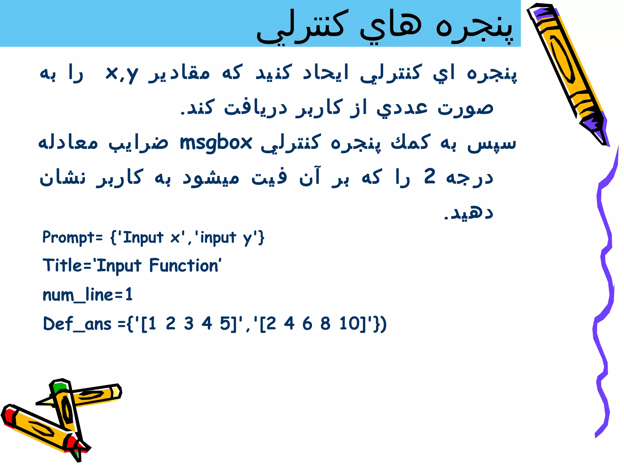 ‫پنجره هاي كنترلي‬
‫را به‬   ‫پنجره اي كنتر لي ايحاد كن يد كه مقاد ير ‪x,y‬‬
                 ‫صورت عددي از كاربر دريافت كند.‬
‫سپس به ك مك پنجره كنتر لي ‪ msgbox‬ضرا يب معادله‬
‫در جه 2 را كه بر آن ف يت ميشود به كاربر نشان‬
                                           ‫دهيد.‬
‫}'‪Prompt= {'Input x','input y‬‬
‫’‪Title=‘Input Function‬‬
‫1=‪num_line‬‬
‫)}']01 8 6 4 2[',']5 4 3 2 1['{= ‪Def_ans‬‬
 