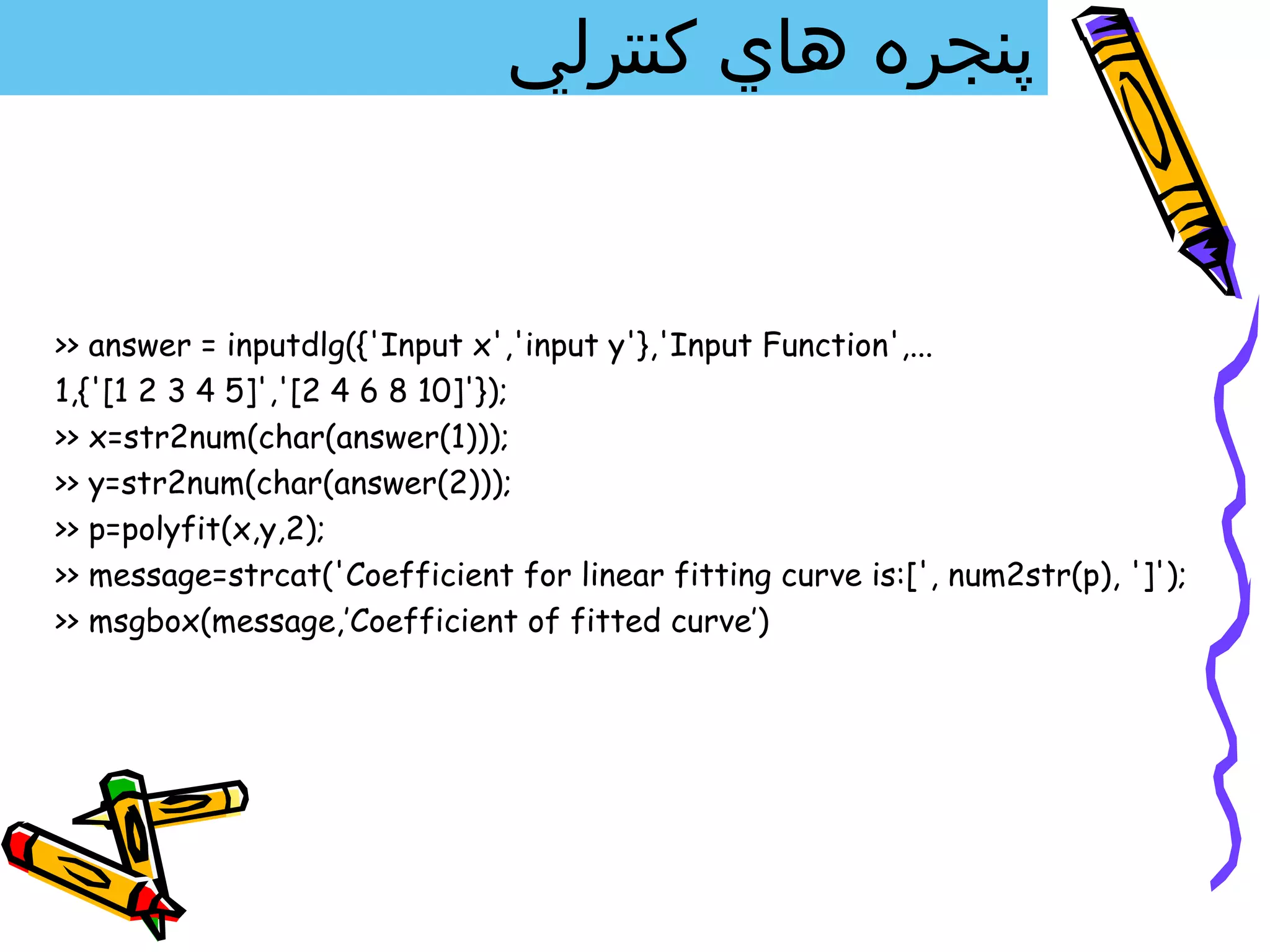 ‫پنجره هاي كنترلي‬


>> answer = inputdlg({'Input x','input y'},'Input Function',...
1,{'[1 2 3 4 5]','[2 4 6 8 10]'});
>> x=str2num(char(answer(1)));
>> y=str2num(char(answer(2)));
>> p=polyfit(x,y,2);
>> message=strcat('Coefficient for linear fitting curve is:[', num2str(p), ']');
>> msgbox(message,’Coefficient of fitted curve’)
 