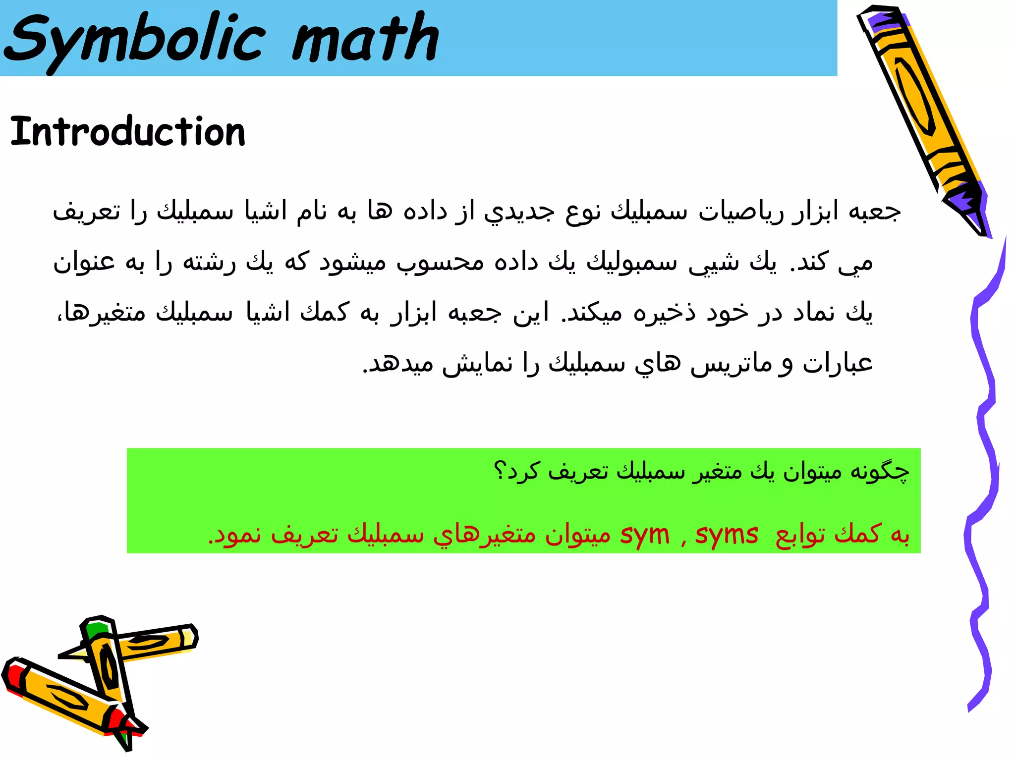 ‫‪Symbolic math‬‬
‫‪Introduction‬‬
  ‫جعبه ابزار رياصيات سمبليك نوع جديدي از داده ها به نام اشيا سمبليك را تعريف‬
  ‫مي كند . يك شيي سمبوليك يك داده محسوب ميشود كه يك رشته را به عنوان‬
  ‫يك نماد در خود ذخيره ميكند. اين جعبه ابزار به كمك اشيا سمبليك متغيرها،‬
                            ‫عبارات و ماتريس هاي سمبليك را نمايش ميدهد.‬


                                        ‫چگونه ميتوان يك متغير سمبليك تعريف كرد؟‬

               ‫به كمك توابع ‪ sym , syms‬ميتوان متغيرهاي سمبليك تعريف نمود.‬
 