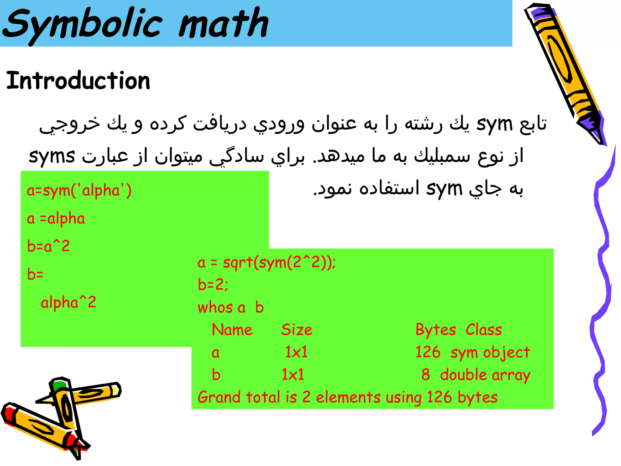 Symbolic math
Introduction
  ‫ يك رشته را به عنوان ورودي دريافت كرده و يك خروجي‬sym ‫تابع‬
 syms ‫از نوع سمبليك به ما ميدهد. براي سادگي ميتوان از عبارت‬
 a=sym('alpha')                    .‫ استفاده نمود‬sym ‫به جاي‬
 a =alpha
 b=a^2
                    a = sqrt(sym(2^2));
 b=
                    b=2;
  alpha^2           whos a b
                      Name     Size               Bytes Class
                      a         1x1               126 sym object
                      b         1x1                8 double array
                    Grand total is 2 elements using 126 bytes
 
